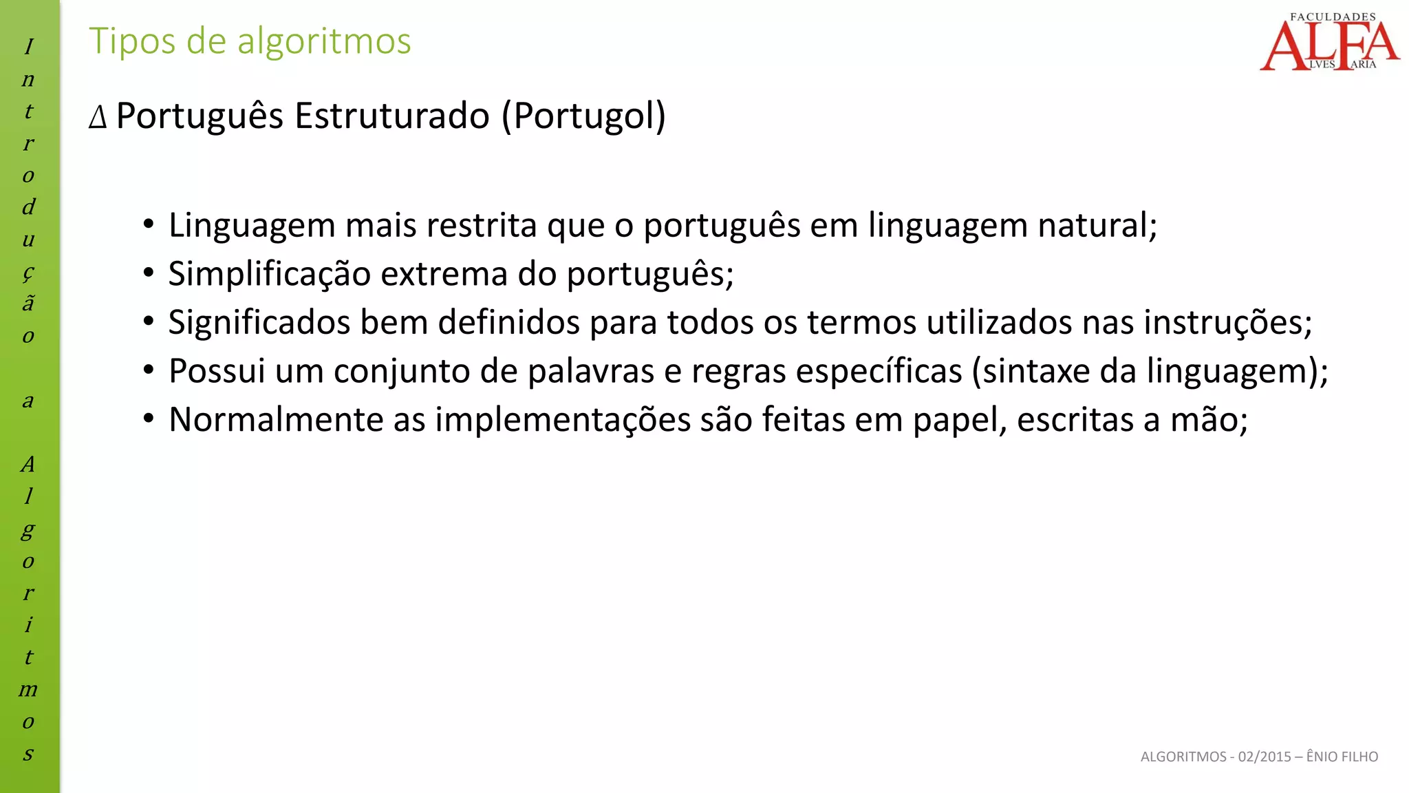 I
n
t
r
o
d
u
ç
ã
o
a
A
l
g
o
r
i
t
m
o
s ALGORITMOS - 02/2015 – ÊNIO FILHO
Tipos de algoritmos
Δ Português Estruturado (Portugol)
• Linguagem mais restrita que o português em linguagem natural;
• Simplificação extrema do português;
• Significados bem definidos para todos os termos utilizados nas instruções;
• Possui um conjunto de palavras e regras específicas (sintaxe da linguagem);
• Normalmente as implementações são feitas em papel, escritas a mão;
 