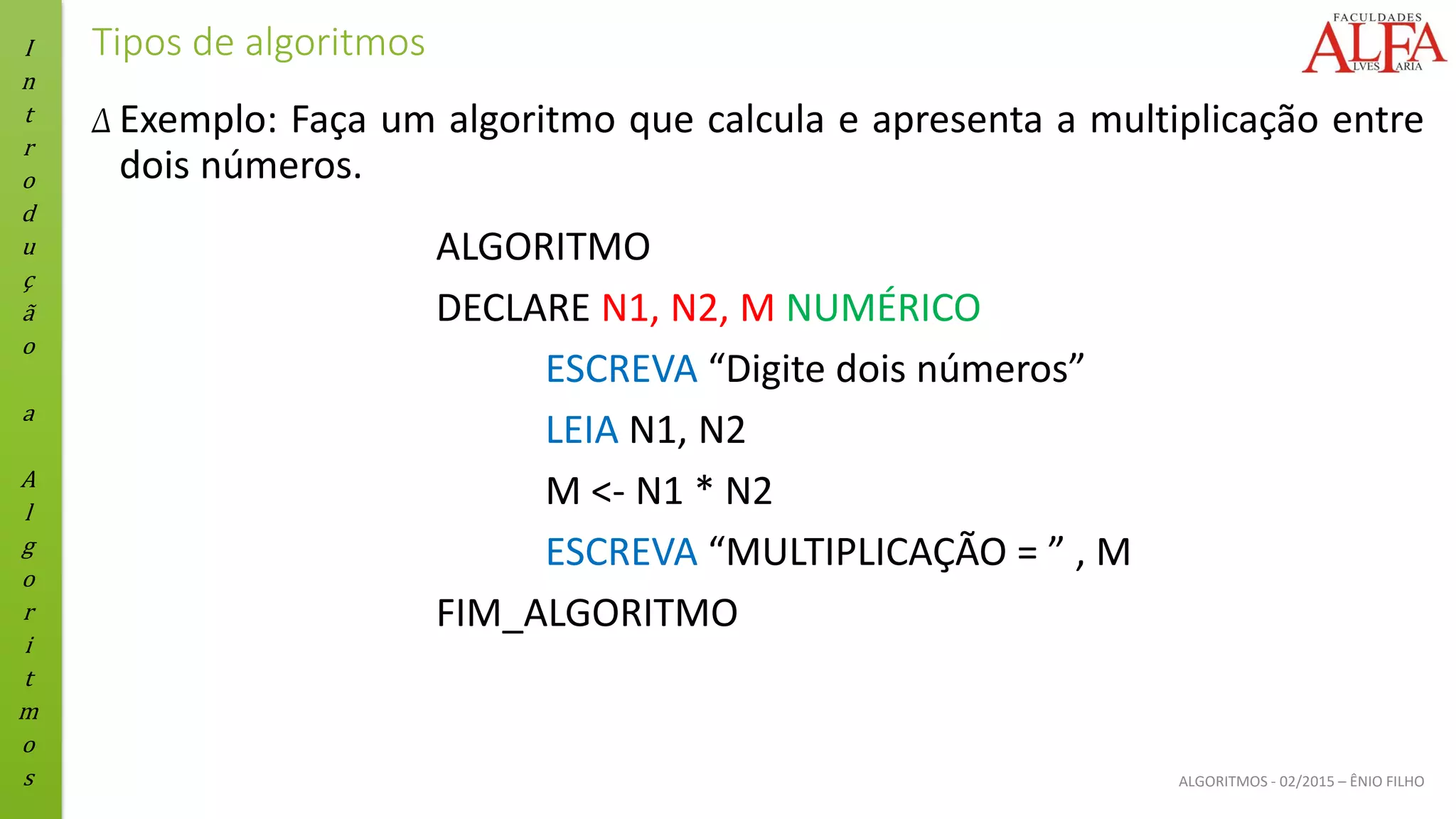 I
n
t
r
o
d
u
ç
ã
o
a
A
l
g
o
r
i
t
m
o
s ALGORITMOS - 02/2015 – ÊNIO FILHO
Tipos de algoritmos
Δ Exemplo: Faça um algoritmo que calcula e apresenta a multiplicação entre
dois números.
ALGORITMO
DECLARE N1, N2, M NUMÉRICO
ESCREVA “Digite dois números”
LEIA N1, N2
M <- N1 * N2
ESCREVA “MULTIPLICAÇÃO = ” , M
FIM_ALGORITMO
 