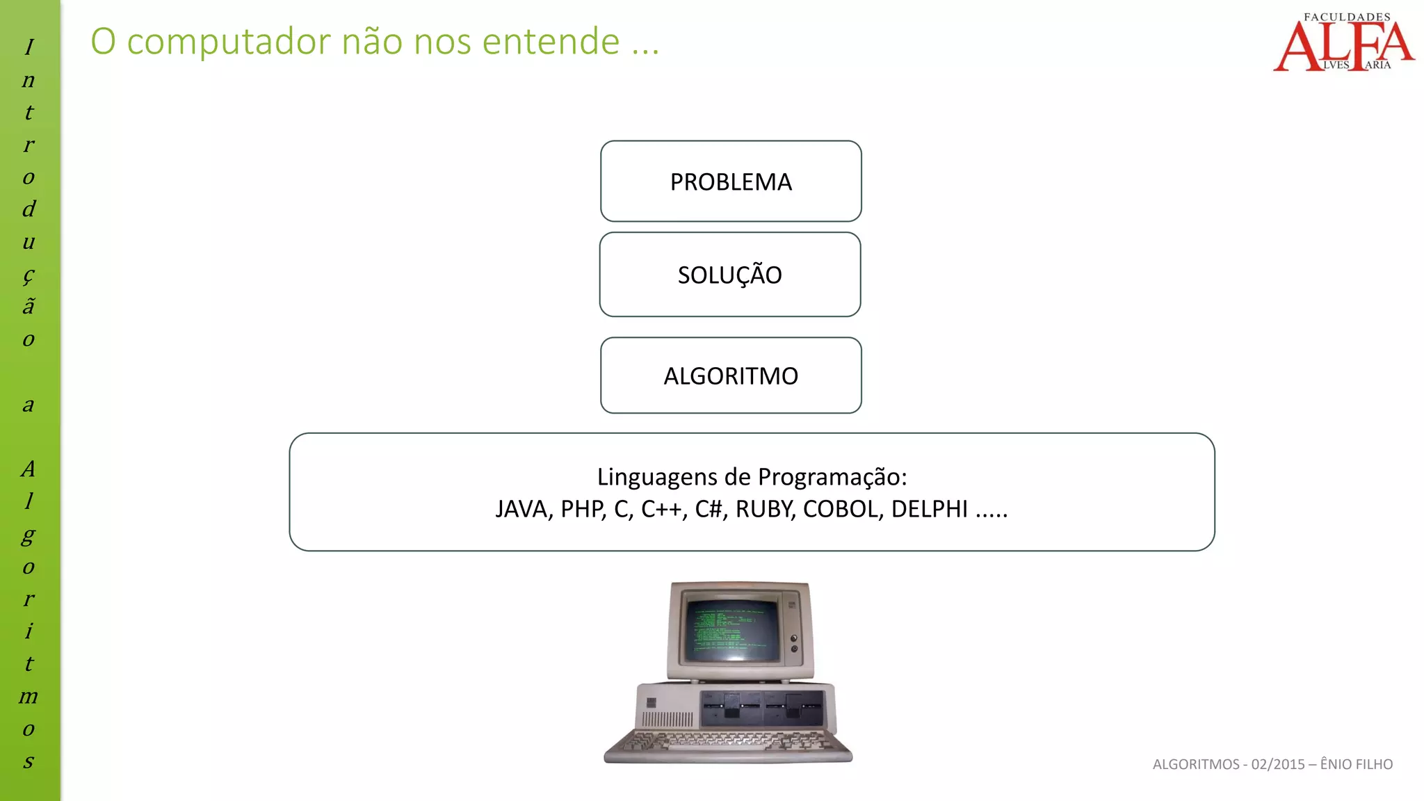 I
n
t
r
o
d
u
ç
ã
o
a
A
l
g
o
r
i
t
m
o
s ALGORITMOS - 02/2015 – ÊNIO FILHO
O computador não nos entende ...
PROBLEMA
SOLUÇÃO
ALGORITMO
Linguagens de Programação:
JAVA, PHP, C, C++, C#, RUBY, COBOL, DELPHI .....
 