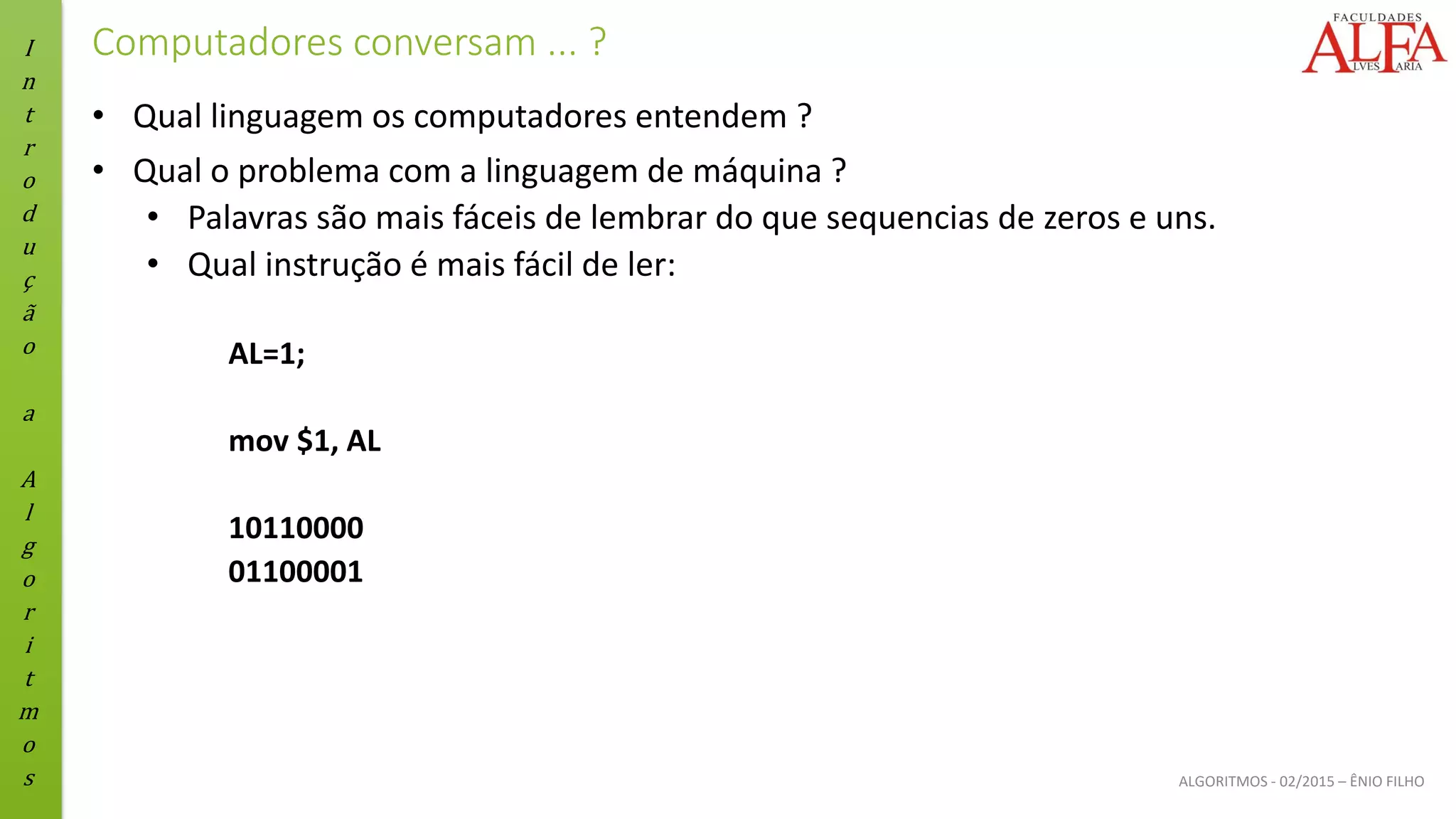 I
n
t
r
o
d
u
ç
ã
o
a
A
l
g
o
r
i
t
m
o
s ALGORITMOS - 02/2015 – ÊNIO FILHO
Computadores conversam ... ?
• Qual linguagem os computadores entendem ?
• Qual o problema com a linguagem de máquina ?
• Palavras são mais fáceis de lembrar do que sequencias de zeros e uns.
• Qual instrução é mais fácil de ler:
AL=1;
mov $1, AL
10110000
01100001
 