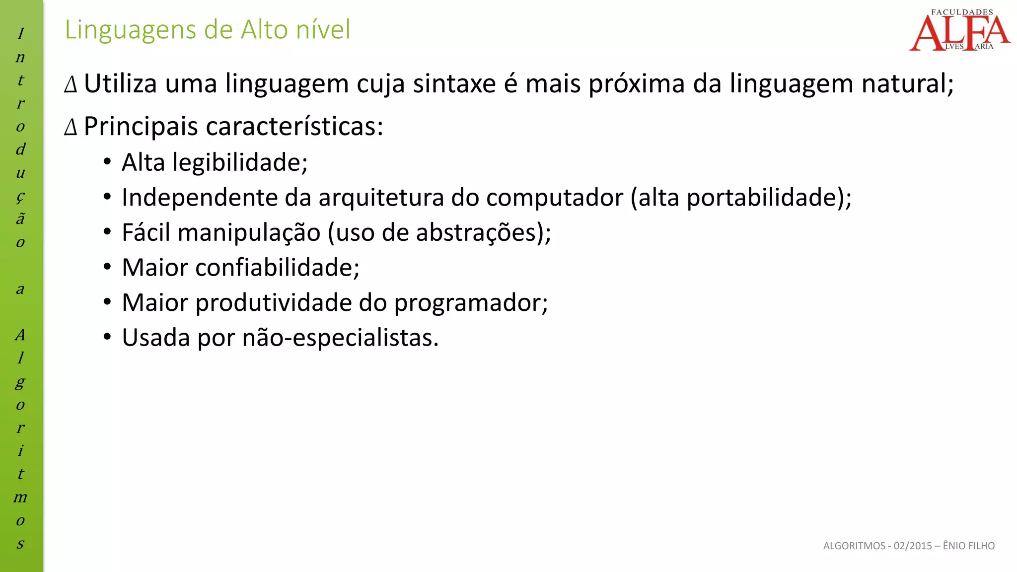 I
n
t
r
o
d
u
ç
ã
o
a
A
l
g
o
r
i
t
m
o
s ALGORITMOS - 02/2015 – ÊNIO FILHO
Linguagens de Alto nível
Δ Utiliza uma linguagem cuja sintaxe é mais próxima da linguagem natural;
Δ Principais características:
• Alta legibilidade;
• Independente da arquitetura do computador (alta portabilidade);
• Fácil manipulação (uso de abstrações);
• Maior confiabilidade;
• Maior produtividade do programador;
• Usada por não-especialistas.
 