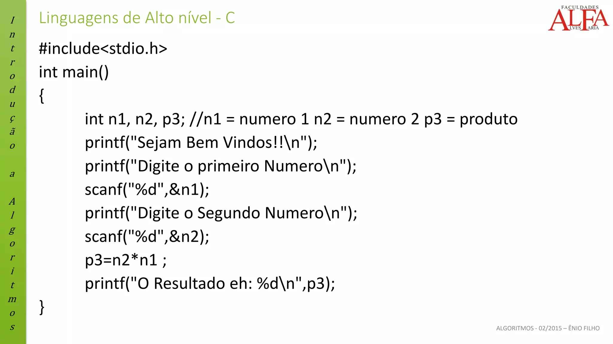 I
n
t
r
o
d
u
ç
ã
o
a
A
l
g
o
r
i
t
m
o
s ALGORITMOS - 02/2015 – ÊNIO FILHO
Linguagens de Alto nível - C
#include<stdio.h>
int main()
{
int n1, n2, p3; //n1 = numero 1 n2 = numero 2 p3 = produto
printf("Sejam Bem Vindos!!n");
printf("Digite o primeiro Numeron");
scanf("%d",&n1);
printf("Digite o Segundo Numeron");
scanf("%d",&n2);
p3=n2*n1 ;
printf("O Resultado eh: %dn",p3);
}
 