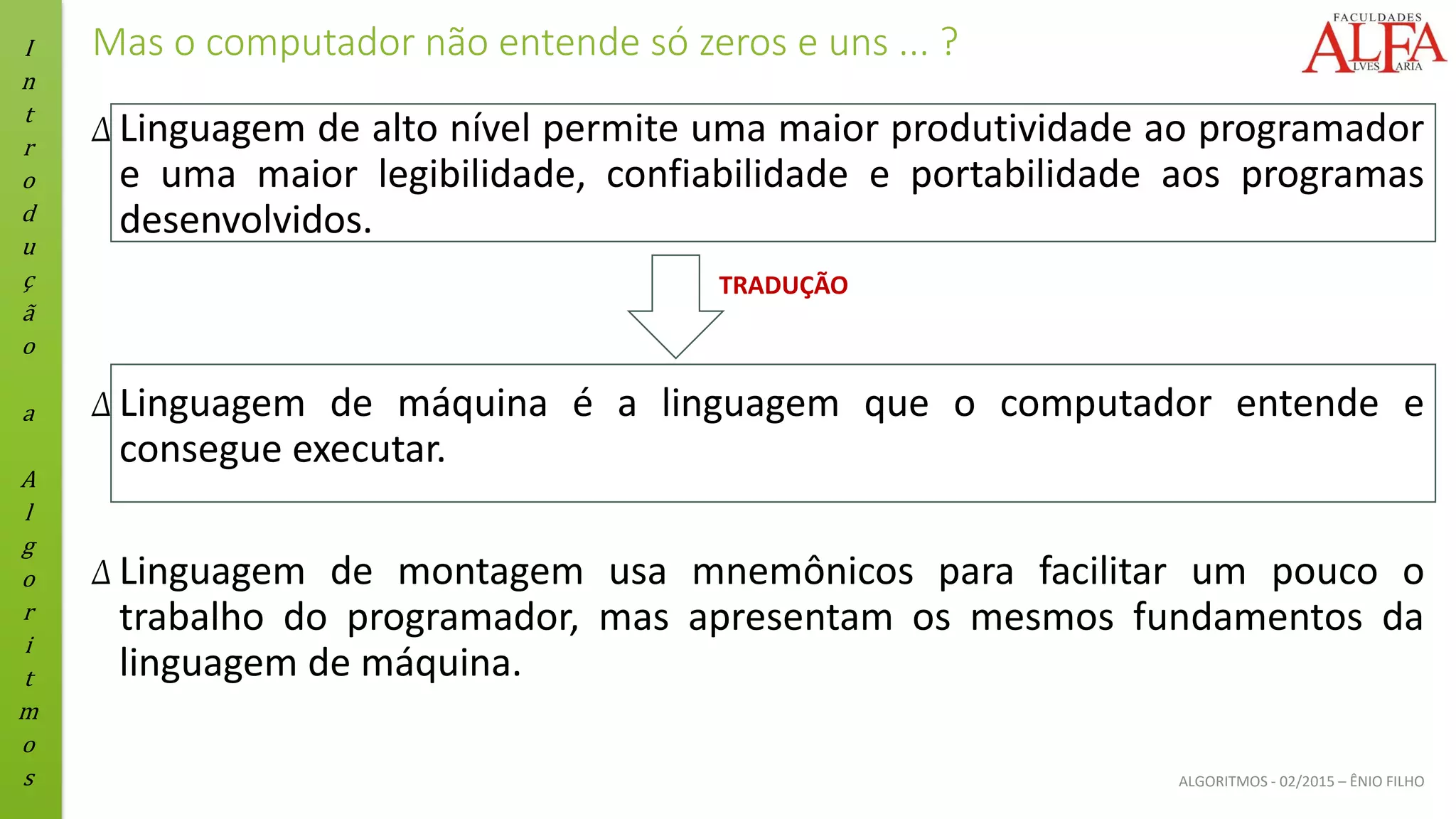 I
n
t
r
o
d
u
ç
ã
o
a
A
l
g
o
r
i
t
m
o
s ALGORITMOS - 02/2015 – ÊNIO FILHO
Mas o computador não entende só zeros e uns ... ?
Δ Linguagem de alto nível permite uma maior produtividade ao programador
e uma maior legibilidade, confiabilidade e portabilidade aos programas
desenvolvidos.
Δ Linguagem de máquina é a linguagem que o computador entende e
consegue executar.
Δ Linguagem de montagem usa mnemônicos para facilitar um pouco o
trabalho do programador, mas apresentam os mesmos fundamentos da
linguagem de máquina.
TRADUÇÃO
 