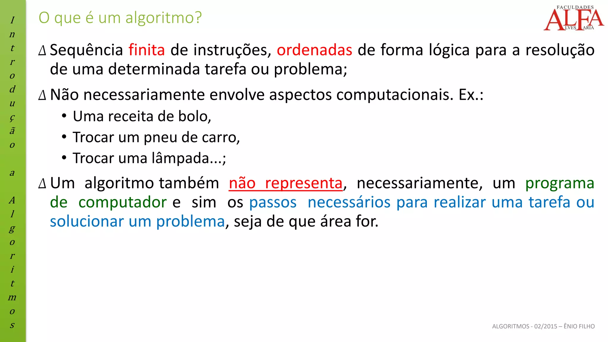 I
n
t
r
o
d
u
ç
ã
o
a
A
l
g
o
r
i
t
m
o
s ALGORITMOS - 02/2015 – ÊNIO FILHO
O que é um algoritmo?
Δ Sequência finita de instruções, ordenadas de forma lógica para a resolução
de uma determinada tarefa ou problema;
Δ Não necessariamente envolve aspectos computacionais. Ex.:
• Uma receita de bolo,
• Trocar um pneu de carro,
• Trocar uma lâmpada...;
Δ Um algoritmo também não representa, necessariamente, um programa
de computador e sim os passos necessários para realizar uma tarefa ou
solucionar um problema, seja de que área for.
 