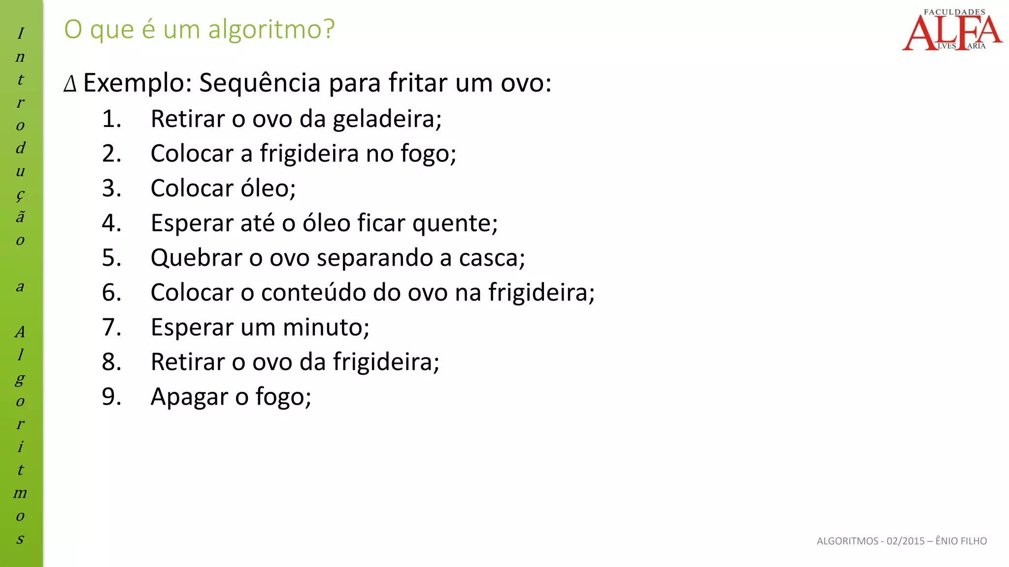 I
n
t
r
o
d
u
ç
ã
o
a
A
l
g
o
r
i
t
m
o
s ALGORITMOS - 02/2015 – ÊNIO FILHO
O que é um algoritmo?
Δ Exemplo: Sequência para fritar um ovo:
1. Retirar o ovo da geladeira;
2. Colocar a frigideira no fogo;
3. Colocar óleo;
4. Esperar até o óleo ficar quente;
5. Quebrar o ovo separando a casca;
6. Colocar o conteúdo do ovo na frigideira;
7. Esperar um minuto;
8. Retirar o ovo da frigideira;
9. Apagar o fogo;
 