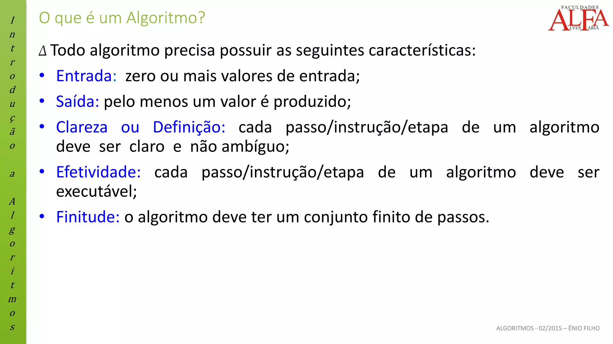 I
n
t
r
o
d
u
ç
ã
o
a
A
l
g
o
r
i
t
m
o
s ALGORITMOS - 02/2015 – ÊNIO FILHO
O que é um Algoritmo?
Δ Todo algoritmo precisa possuir as seguintes características:
• Entrada: zero ou mais valores de entrada;
• Saída: pelo menos um valor é produzido;
• Clareza ou Definição: cada passo/instrução/etapa de um algoritmo
deve ser claro e não ambíguo;
• Efetividade: cada passo/instrução/etapa de um algoritmo deve ser
executável;
• Finitude: o algoritmo deve ter um conjunto finito de passos.
 