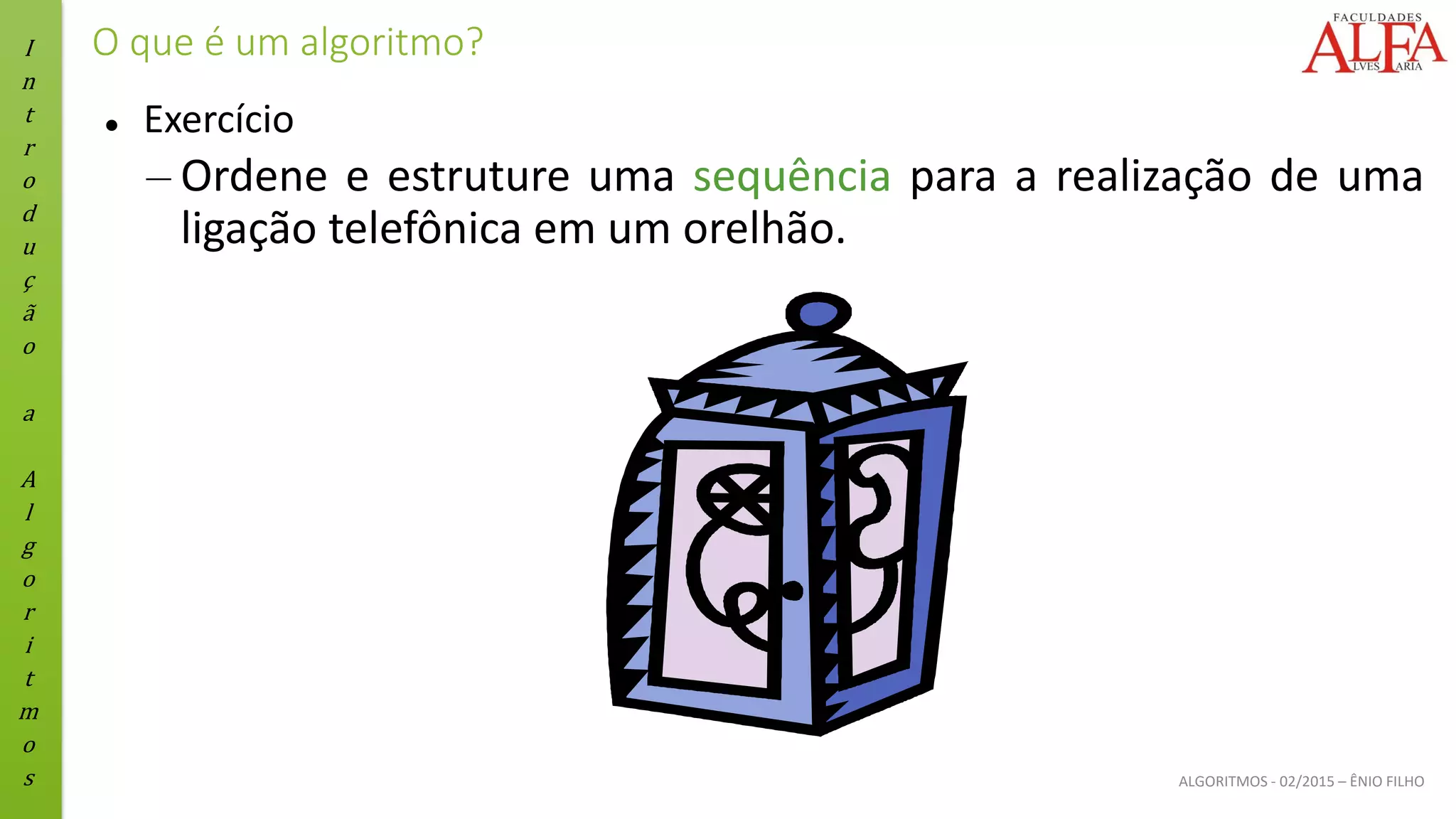 I
n
t
r
o
d
u
ç
ã
o
a
A
l
g
o
r
i
t
m
o
s ALGORITMOS - 02/2015 – ÊNIO FILHO
O que é um algoritmo?
⚫ Exercício
– Ordene e estruture uma sequência para a realização de uma
ligação telefônica em um orelhão.
 