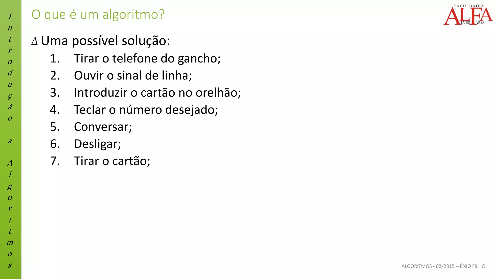 I
n
t
r
o
d
u
ç
ã
o
a
A
l
g
o
r
i
t
m
o
s ALGORITMOS - 02/2015 – ÊNIO FILHO
O que é um algoritmo?
Δ Uma possível solução:
1. Tirar o telefone do gancho;
2. Ouvir o sinal de linha;
3. Introduzir o cartão no orelhão;
4. Teclar o número desejado;
5. Conversar;
6. Desligar;
7. Tirar o cartão;
 