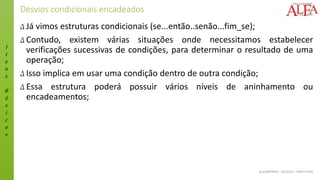 I
t
e
n
s
B
á
s
i
c
o
s
ALGORITMOS - 02/2015 – ÊNIO FILHO
Desvios condicionais encadeados
Δ Já vimos estruturas condicionais (se...então..senão...fim_se);
Δ Contudo, existem várias situações onde necessitamos estabelecer
verificações sucessivas de condições, para determinar o resultado de uma
operação;
Δ Isso implica em usar uma condição dentro de outra condição;
Δ Essa estrutura poderá possuir vários níveis de aninhamento ou
encadeamentos;
 