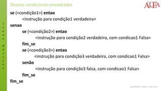I
t
e
n
s
B
á
s
i
c
o
s
ALGORITMOS - 02/2015 – ÊNIO FILHO
Desvios condicionais encadeados
se (<condição1>) entao
<instrução para condição1 verdadeira>
senao
se (<condição2>) entao
<instrução para condição2 verdadeira, com condicao1 Falsa>
fim_se
se (<condição3>) entao
<instrução para condição3 verdadeira, com condicao1 Falsa>
senão
<instrução para condição3 falsa, com condicao1 Falsa>
fim_se
fim_se
 