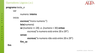 I
t
e
n
s
B
á
s
i
c
o
s
ALGORITMOS - 02/2015 – ÊNIO FILHO
Operadores Lógicos (.e.)
programa testa_e
var
numero: inteiro
inicio
escreva(“Insira numero:”)
leia(numero)
se (numero >= 20) .e. (numero < 30) entao
escreva(“o numero está entre 20 e 29”)
senao
escreva(“o numero não está entre 20 e 29”)
fim_se
fim
 