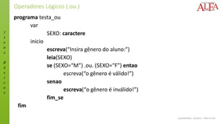 I
t
e
n
s
B
á
s
i
c
o
s
ALGORITMOS - 02/2015 – ÊNIO FILHO
Operadores Lógicos (.ou.)
programa testa_ou
var
SEXO: caractere
inicio
escreva(“Insira gênero do aluno:”)
leia(SEXO)
se (SEXO=“M”) .ou. (SEXO=“F”) entao
escreva(“o gênero é válido!”)
senao
escreva(“o gênero é inválido!”)
fim_se
fim
 