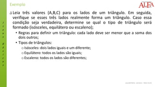 I
t
e
n
s
B
á
s
i
c
o
s
ALGORITMOS - 02/2015 – ÊNIO FILHO
Exemplo
Δ Leia três valores (A,B,C) para os lados de um triângulo. Em seguida,
verifique se esses três lados realmente forma um triângulo. Caso essa
condição seja verdadeira, determine se qual o tipo de triângulo será
formado (isósceles, equilátero ou escaleno);
• Regras para definir um triângulo: cada lado deve ser menor que a soma dos
dois outros;
• Tipos de triângulos:
oIsósceles: dois lados iguais e um diferente;
oEquilátero: todos os lados são iguais;
oEscaleno: todos os lados são diferentes;
 