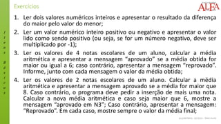 I
t
e
n
s
B
á
s
i
c
o
s
ALGORITMOS - 02/2015 – ÊNIO FILHO
Exercícios
1. Ler dois valores numéricos inteiros e apresentar o resultado da diferença
do maior pelo valor do menor;
2. Ler um valor numérico inteiro positivo ou negativo e apresentar o valor
lido como sendo positivo (ou seja, se for um número negativo, deve ser
multiplicado por -1);
3. Ler os valores de 4 notas escolares de um aluno, calcular a média
aritmética e apresentar a mensagem “aprovado” se a média obtida for
maior ou igual a 6; caso contrário, apresentar a mensagem “reprovado”.
Informe, junto com cada mensagem o valor da média obtida;
4. Ler os valores de 2 notas escolares de um aluno. Calcular a média
aritmética e apresentar a mensagem aprovado se a média for maior que
8. Caso contrário, o programa deve pedir a inserção de mais uma nota.
Calcular a nova média aritmética e caso seja maior que 6, mostre a
mensagem “aprovado em N3”; Caso contrário, apresentar a mensagem:
“Reprovado”. Em cada caso, mostre sempre o valor da média final;
 