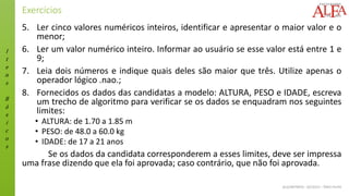 I
t
e
n
s
B
á
s
i
c
o
s
ALGORITMOS - 02/2015 – ÊNIO FILHO
Exercícios
5. Ler cinco valores numéricos inteiros, identificar e apresentar o maior valor e o
menor;
6. Ler um valor numérico inteiro. Informar ao usuário se esse valor está entre 1 e
9;
7. Leia dois números e indique quais deles são maior que três. Utilize apenas o
operador lógico .nao.;
8. Fornecidos os dados das candidatas a modelo: ALTURA, PESO e IDADE, escreva
um trecho de algoritmo para verificar se os dados se enquadram nos seguintes
limites:
• ALTURA: de 1.70 a 1.85 m
• PESO: de 48.0 a 60.0 kg
• IDADE: de 17 a 21 anos
Se os dados da candidata corresponderem a esses limites, deve ser impressa
uma frase dizendo que ela foi aprovada; caso contrário, que não foi aprovada.
 