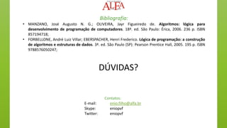 DÚVIDAS?
Contatos:
E-mail: enio.filho@alfa.br
Skype: eniopvf
Twitter: eniopvf
Bibliografia:
• MANZANO, José Augusto N. G.; OLIVEIRA, Jayr Figueiredo de. Algoritmos: lógica para
desenvolvimento de programação de computadores. 18ª. ed. São Paulo: Érica, 2006. 236 p. ISBN
857194718;
• FORBELLONE, André Luiz Villar; EBERSPACHER, Henri Frederico. Lógica de programação: a construção
de algoritmos e estruturas de dados. 3ª. ed. São Paulo (SP): Pearson Prentice Hall, 2005. 195 p. ISBN
9788576050247;
 