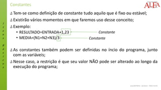 I
t
e
n
s
B
á
s
i
c
o
s
ALGORITMOS - 02/2015 – ÊNIO FILHO
Constantes
Δ Tem-se como definição de constante tudo aquilo que é fixo ou estável;
Δ Existirão vários momentos em que faremos uso desse conceito;
Δ Exemplo:
• RESULTADO=ENTRADA+1,23
• MEDIA=(N1+N2+N3)/3
Δ As constantes também podem ser definidas no íncio do programa, junto
com as variáveis;
Δ Nesse caso, a restrição é que seu valor NÃO pode ser alterado ao longo da
execução do programa;
Constante
Constante
 