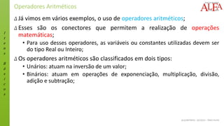 I
t
e
n
s
B
á
s
i
c
o
s
ALGORITMOS - 02/2015 – ÊNIO FILHO
Operadores Aritméticos
Δ Já vimos em vários exemplos, o uso de operadores aritméticos;
Δ Esses são os conectores que permitem a realização de operações
matemáticas;
• Para uso desses operadores, as variáveis ou constantes utilizadas devem ser
do tipo Real ou Inteiro;
Δ Os operadores aritméticos são classificados em dois tipos:
• Unários: atuam na inversão de um valor;
• Binários: atuam em operações de exponenciação, multiplicação, divisão,
adição e subtração;
 