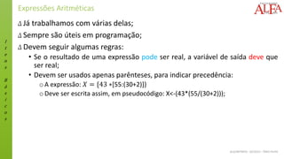 I
t
e
n
s
B
á
s
i
c
o
s
ALGORITMOS - 02/2015 – ÊNIO FILHO
Expressões Aritméticas
Δ Já trabalhamos com várias delas;
Δ Sempre são úteis em programação;
Δ Devem seguir algumas regras:
• Se o resultado de uma expressão pode ser real, a variável de saída deve que
ser real;
• Devem ser usados apenas parênteses, para indicar precedência:
oA expressão: 𝑋 = {43 ∗[55:(30+2)]}
oDeve ser escrita assim, em pseudocódigo: X<-(43*(55/(30+2)));
 