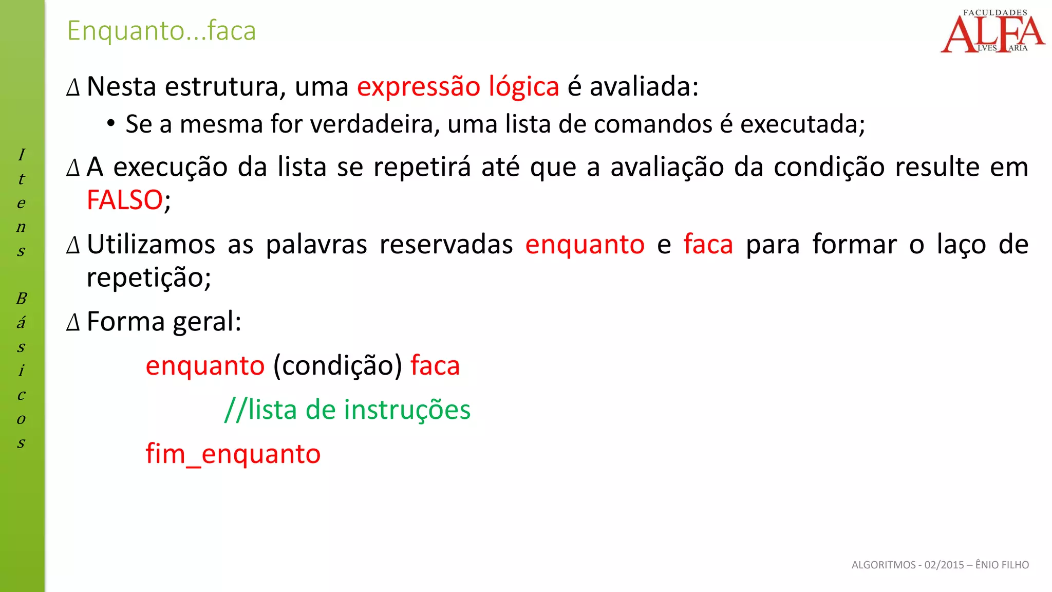 I
t
e
n
s
B
á
s
i
c
o
s
ALGORITMOS - 02/2015 – ÊNIO FILHO
Enquanto...faca
Δ Nesta estrutura, uma expressão lógica é avaliada:
• Se a mesma for verdadeira, uma lista de comandos é executada;
Δ A execução da lista se repetirá até que a avaliação da condição resulte em
FALSO;
Δ Utilizamos as palavras reservadas enquanto e faca para formar o laço de
repetição;
Δ Forma geral:
enquanto (condição) faca
//lista de instruções
fim_enquanto
 