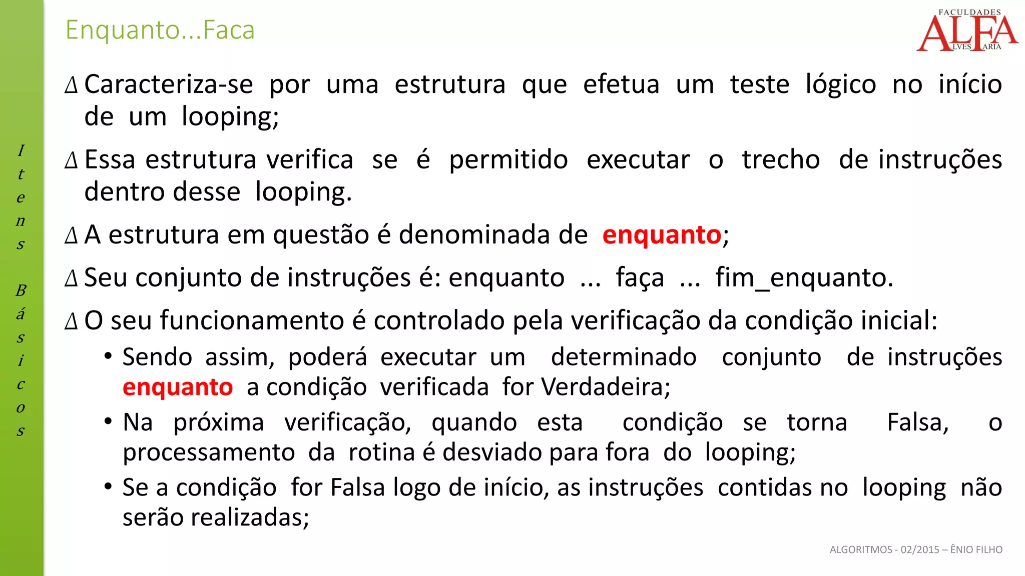 I
t
e
n
s
B
á
s
i
c
o
s
ALGORITMOS - 02/2015 – ÊNIO FILHO
Enquanto...Faca
Δ Caracteriza-se por uma estrutura que efetua um teste lógico no início
de um looping;
Δ Essa estrutura verifica se é permitido executar o trecho de instruções
dentro desse looping.
Δ A estrutura em questão é denominada de enquanto;
Δ Seu conjunto de instruções é: enquanto ... faça ... fim_enquanto.
Δ O seu funcionamento é controlado pela verificação da condição inicial:
• Sendo assim, poderá executar um determinado conjunto de instruções
enquanto a condição verificada for Verdadeira;
• Na próxima verificação, quando esta condição se torna Falsa, o
processamento da rotina é desviado para fora do looping;
• Se a condição for Falsa logo de início, as instruções contidas no looping não
serão realizadas;
 