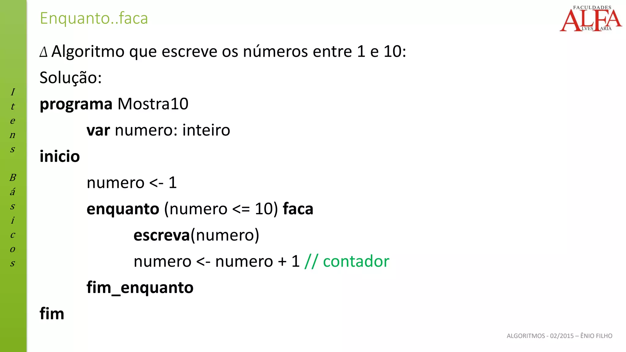 I
t
e
n
s
B
á
s
i
c
o
s
ALGORITMOS - 02/2015 – ÊNIO FILHO
Enquanto..faca
Δ Algoritmo que escreve os números entre 1 e 10:
Solução:
programa Mostra10
var numero: inteiro
inicio
numero <- 1
enquanto (numero <= 10) faca
escreva(numero)
numero <- numero + 1 // contador
fim_enquanto
fim
 