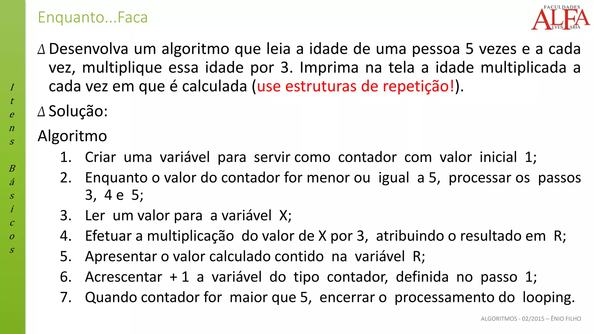 I
t
e
n
s
B
á
s
i
c
o
s
ALGORITMOS - 02/2015 – ÊNIO FILHO
Enquanto...Faca
Δ Desenvolva um algoritmo que leia a idade de uma pessoa 5 vezes e a cada
vez, multiplique essa idade por 3. Imprima na tela a idade multiplicada a
cada vez em que é calculada (use estruturas de repetição!).
Δ Solução:
Algoritmo
1. Criar uma variável para servir como contador com valor inicial 1;
2. Enquanto o valor do contador for menor ou igual a 5, processar os passos
3, 4 e 5;
3. Ler um valor para a variável X;
4. Efetuar a multiplicação do valor de X por 3, atribuindo o resultado em R;
5. Apresentar o valor calculado contido na variável R;
6. Acrescentar + 1 a variável do tipo contador, definida no passo 1;
7. Quando contador for maior que 5, encerrar o processamento do looping.
 