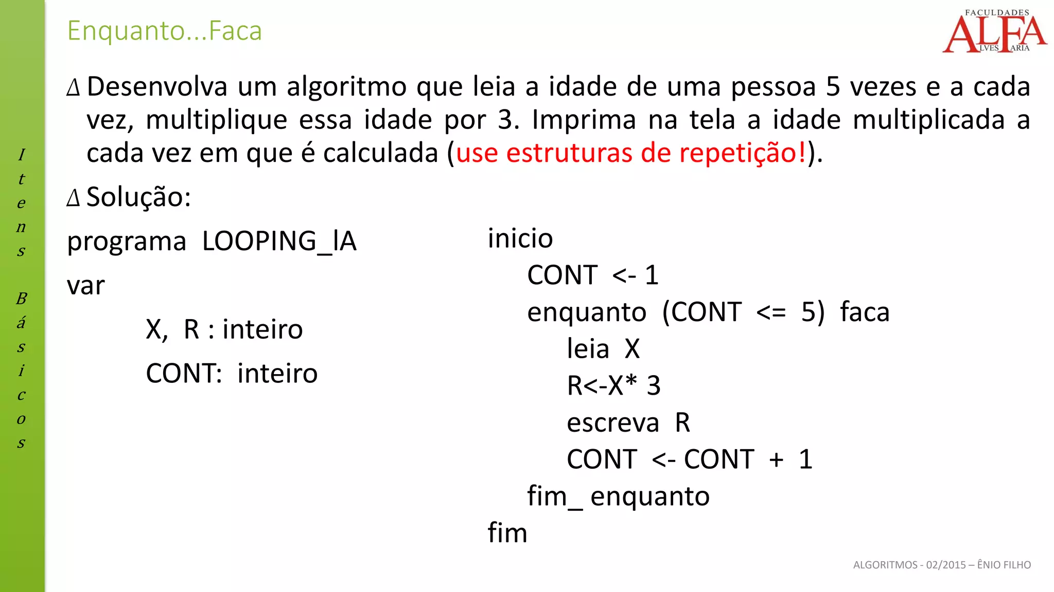 I
t
e
n
s
B
á
s
i
c
o
s
ALGORITMOS - 02/2015 – ÊNIO FILHO
Enquanto...Faca
Δ Desenvolva um algoritmo que leia a idade de uma pessoa 5 vezes e a cada
vez, multiplique essa idade por 3. Imprima na tela a idade multiplicada a
cada vez em que é calculada (use estruturas de repetição!).
Δ Solução:
programa LOOPING_lA
var
X, R : inteiro
CONT: inteiro
inicio
CONT <- 1
enquanto (CONT <= 5) faca
leia X
R<-X* 3
escreva R
CONT <- CONT + 1
fim_ enquanto
fim
 