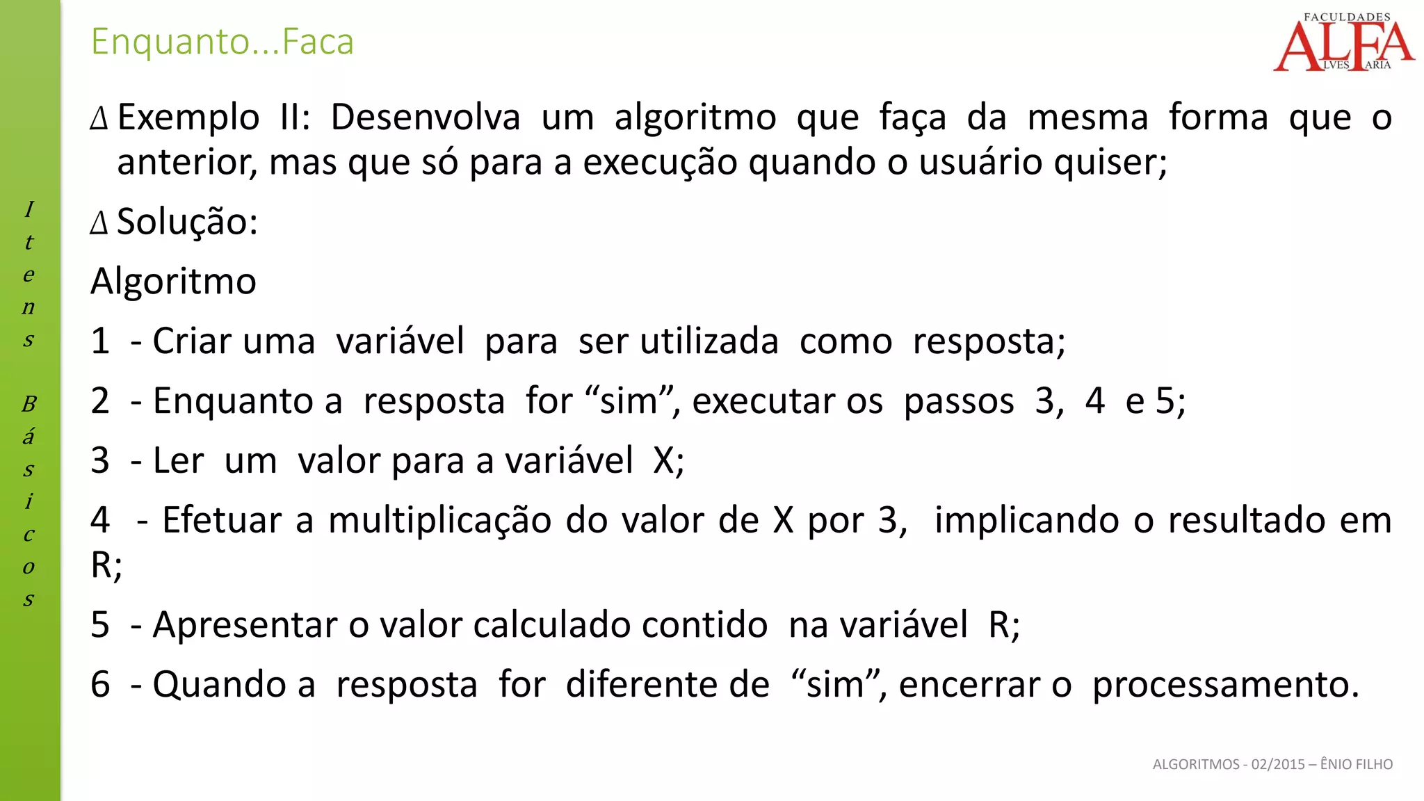 I
t
e
n
s
B
á
s
i
c
o
s
ALGORITMOS - 02/2015 – ÊNIO FILHO
Enquanto...Faca
Δ Exemplo II: Desenvolva um algoritmo que faça da mesma forma que o
anterior, mas que só para a execução quando o usuário quiser;
Δ Solução:
Algoritmo
1 - Criar uma variável para ser utilizada como resposta;
2 - Enquanto a resposta for “sim”, executar os passos 3, 4 e 5;
3 - Ler um valor para a variável X;
4 - Efetuar a multiplicação do valor de X por 3, implicando o resultado em
R;
5 - Apresentar o valor calculado contido na variável R;
6 - Quando a resposta for diferente de “sim”, encerrar o processamento.
 