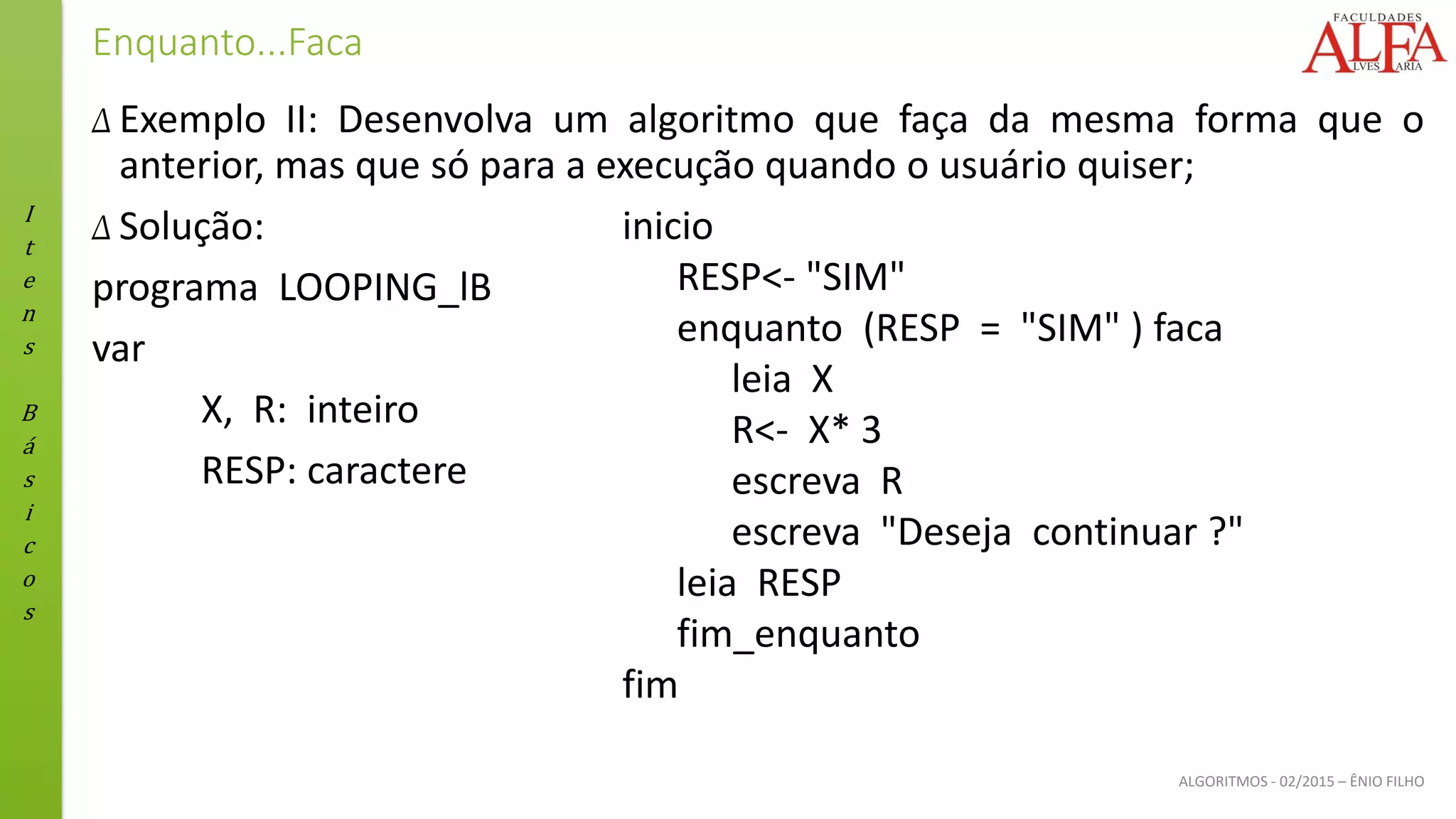 I
t
e
n
s
B
á
s
i
c
o
s
ALGORITMOS - 02/2015 – ÊNIO FILHO
Enquanto...Faca
Δ Exemplo II: Desenvolva um algoritmo que faça da mesma forma que o
anterior, mas que só para a execução quando o usuário quiser;
Δ Solução:
programa LOOPING_lB
var
X, R: inteiro
RESP: caractere
inicio
RESP<- "SIM"
enquanto (RESP = "SIM" ) faca
leia X
R<- X* 3
escreva R
escreva "Deseja continuar ?"
leia RESP
fim_enquanto
fim
 