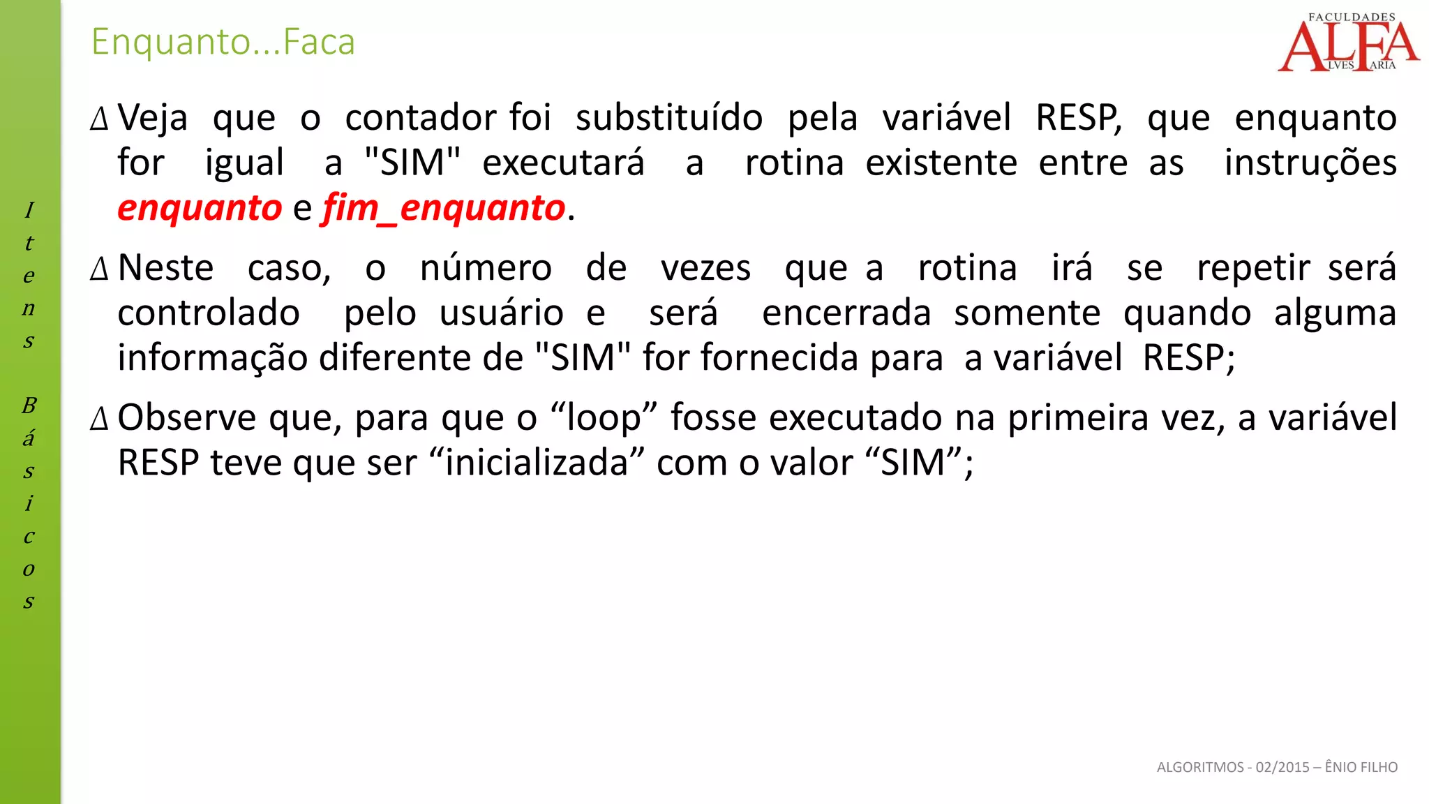 I
t
e
n
s
B
á
s
i
c
o
s
ALGORITMOS - 02/2015 – ÊNIO FILHO
Enquanto...Faca
Δ Veja que o contador foi substituído pela variável RESP, que enquanto
for igual a "SIM" executará a rotina existente entre as instruções
enquanto e fim_enquanto.
Δ Neste caso, o número de vezes que a rotina irá se repetir será
controlado pelo usuário e será encerrada somente quando alguma
informação diferente de "SIM" for fornecida para a variável RESP;
Δ Observe que, para que o “loop” fosse executado na primeira vez, a variável
RESP teve que ser “inicializada” com o valor “SIM”;
 