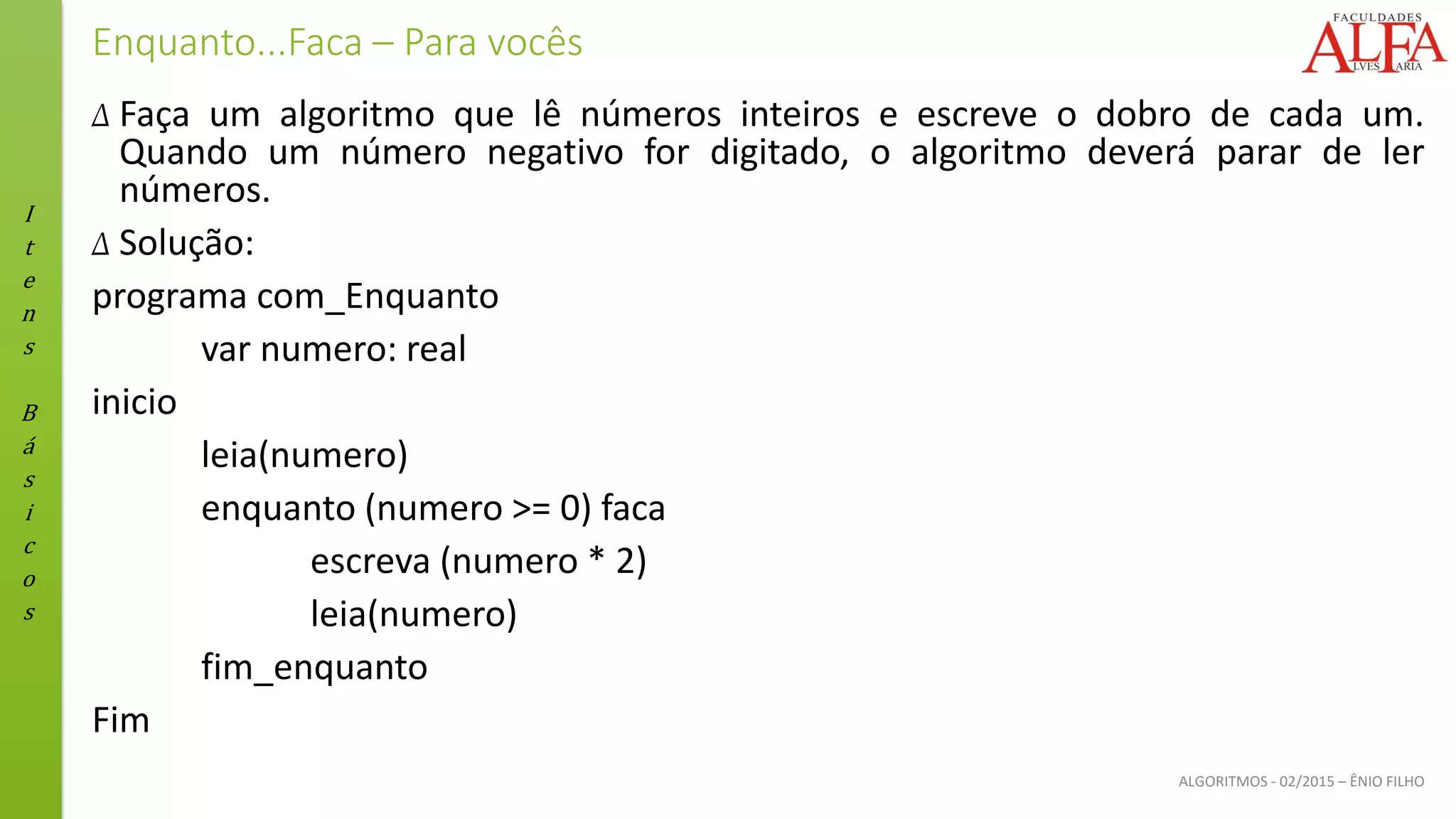 I
t
e
n
s
B
á
s
i
c
o
s
ALGORITMOS - 02/2015 – ÊNIO FILHO
Enquanto...Faca – Para vocês
Δ Faça um algoritmo que lê números inteiros e escreve o dobro de cada um.
Quando um número negativo for digitado, o algoritmo deverá parar de ler
números.
Δ Solução:
programa com_Enquanto
var numero: real
inicio
leia(numero)
enquanto (numero >= 0) faca
escreva (numero * 2)
leia(numero)
fim_enquanto
Fim
 