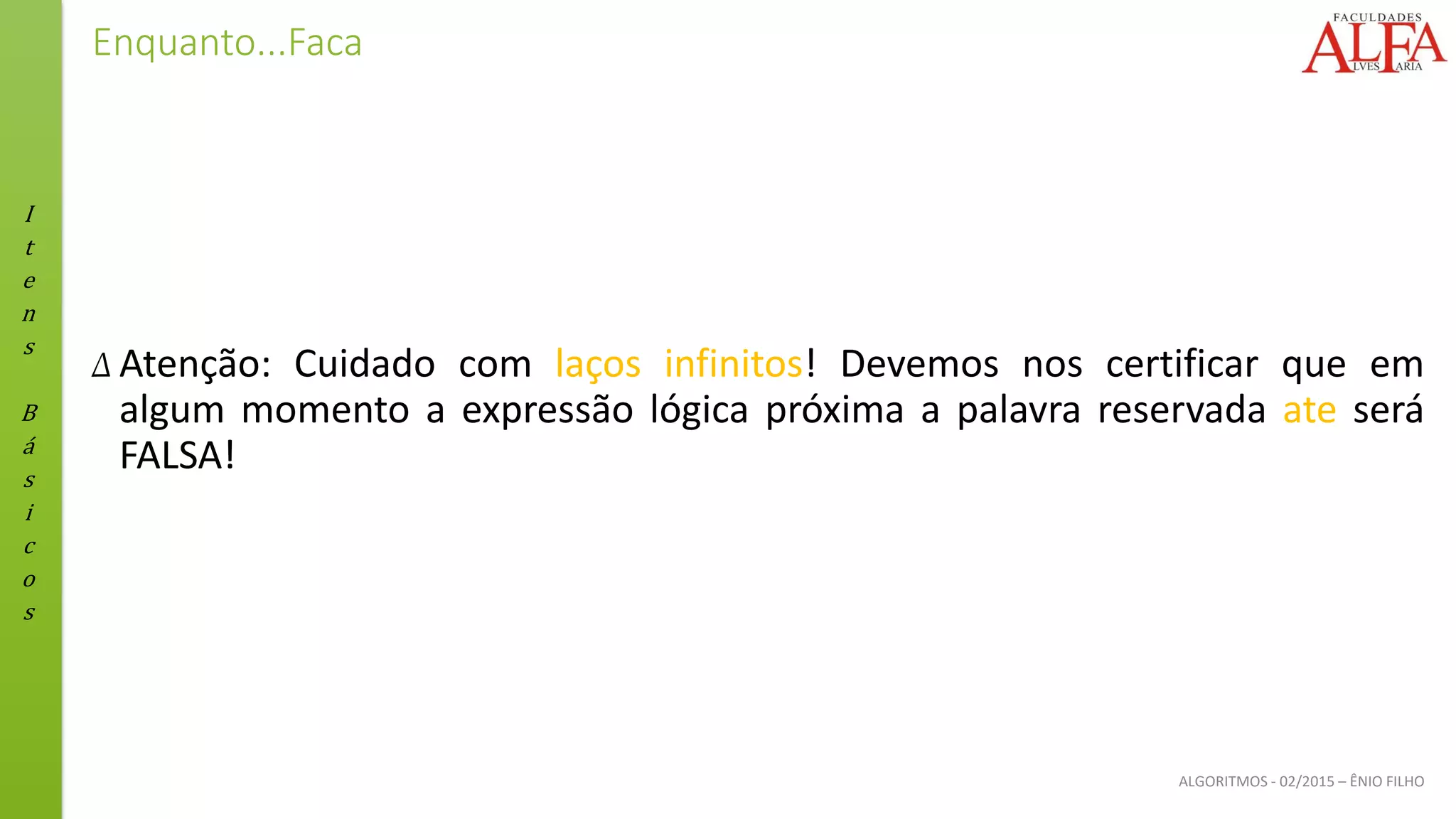 I
t
e
n
s
B
á
s
i
c
o
s
ALGORITMOS - 02/2015 – ÊNIO FILHO
Enquanto...Faca
Δ Atenção: Cuidado com laços infinitos! Devemos nos certificar que em
algum momento a expressão lógica próxima a palavra reservada ate será
FALSA!
 