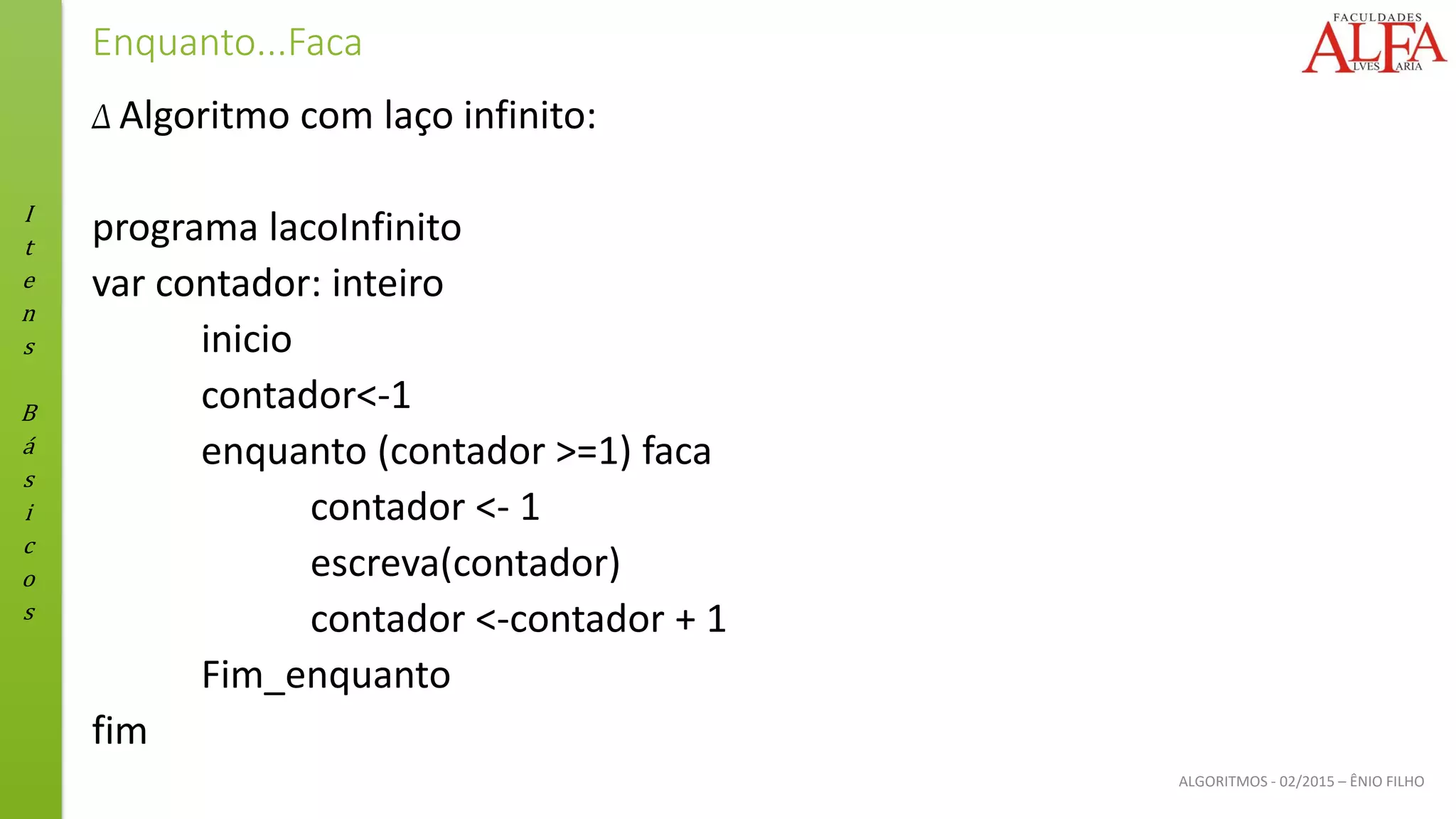 I
t
e
n
s
B
á
s
i
c
o
s
ALGORITMOS - 02/2015 – ÊNIO FILHO
Enquanto...Faca
Δ Algoritmo com laço infinito:
programa lacoInfinito
var contador: inteiro
inicio
contador<-1
enquanto (contador >=1) faca
contador <- 1
escreva(contador)
contador <-contador + 1
Fim_enquanto
fim
 