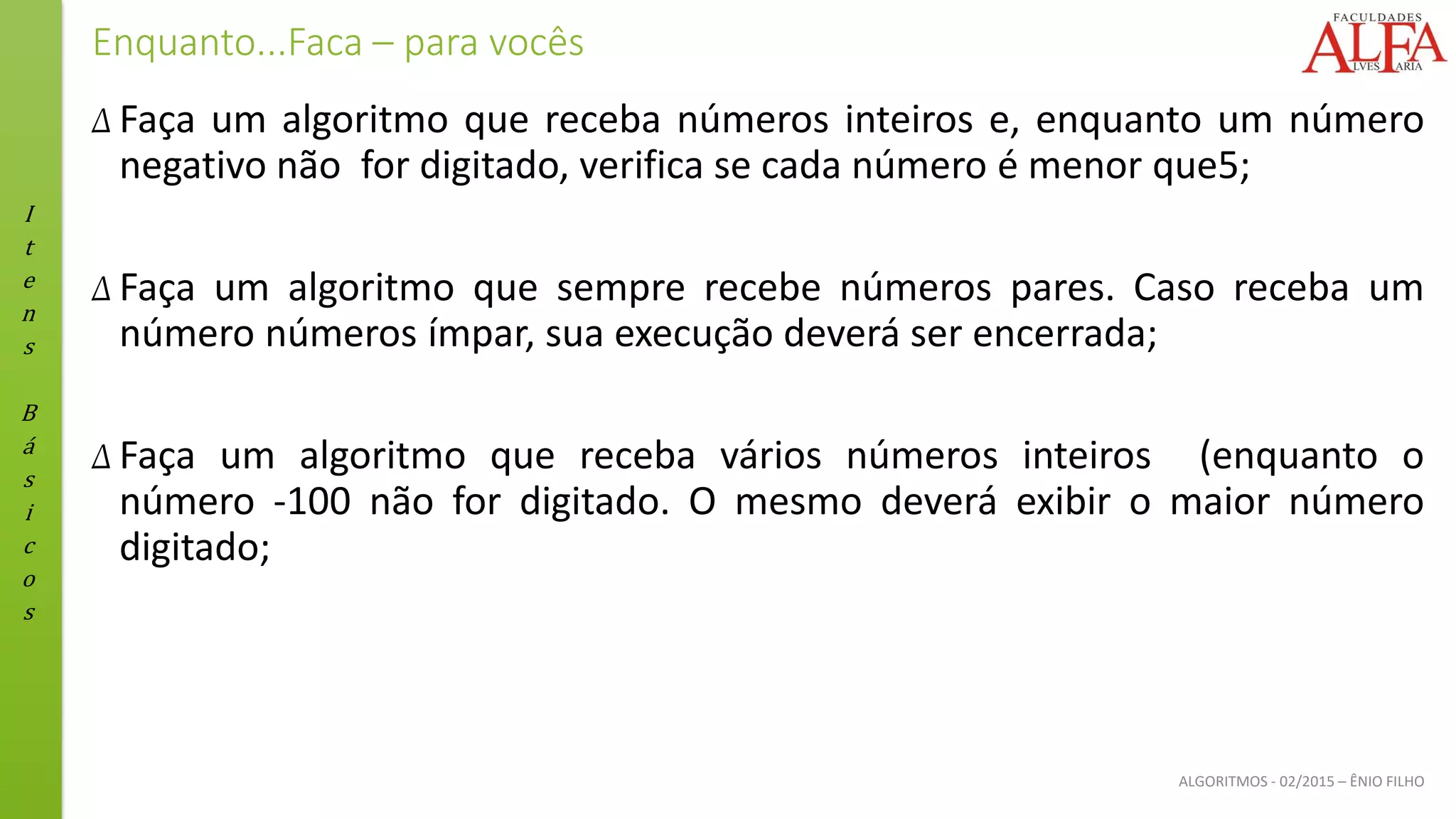 I
t
e
n
s
B
á
s
i
c
o
s
ALGORITMOS - 02/2015 – ÊNIO FILHO
Enquanto...Faca – para vocês
Δ Faça um algoritmo que receba números inteiros e, enquanto um número
negativo não for digitado, verifica se cada número é menor que5;
Δ Faça um algoritmo que sempre recebe números pares. Caso receba um
número números ímpar, sua execução deverá ser encerrada;
Δ Faça um algoritmo que receba vários números inteiros (enquanto o
número ‐100 não for digitado. O mesmo deverá exibir o maior número
digitado;
 