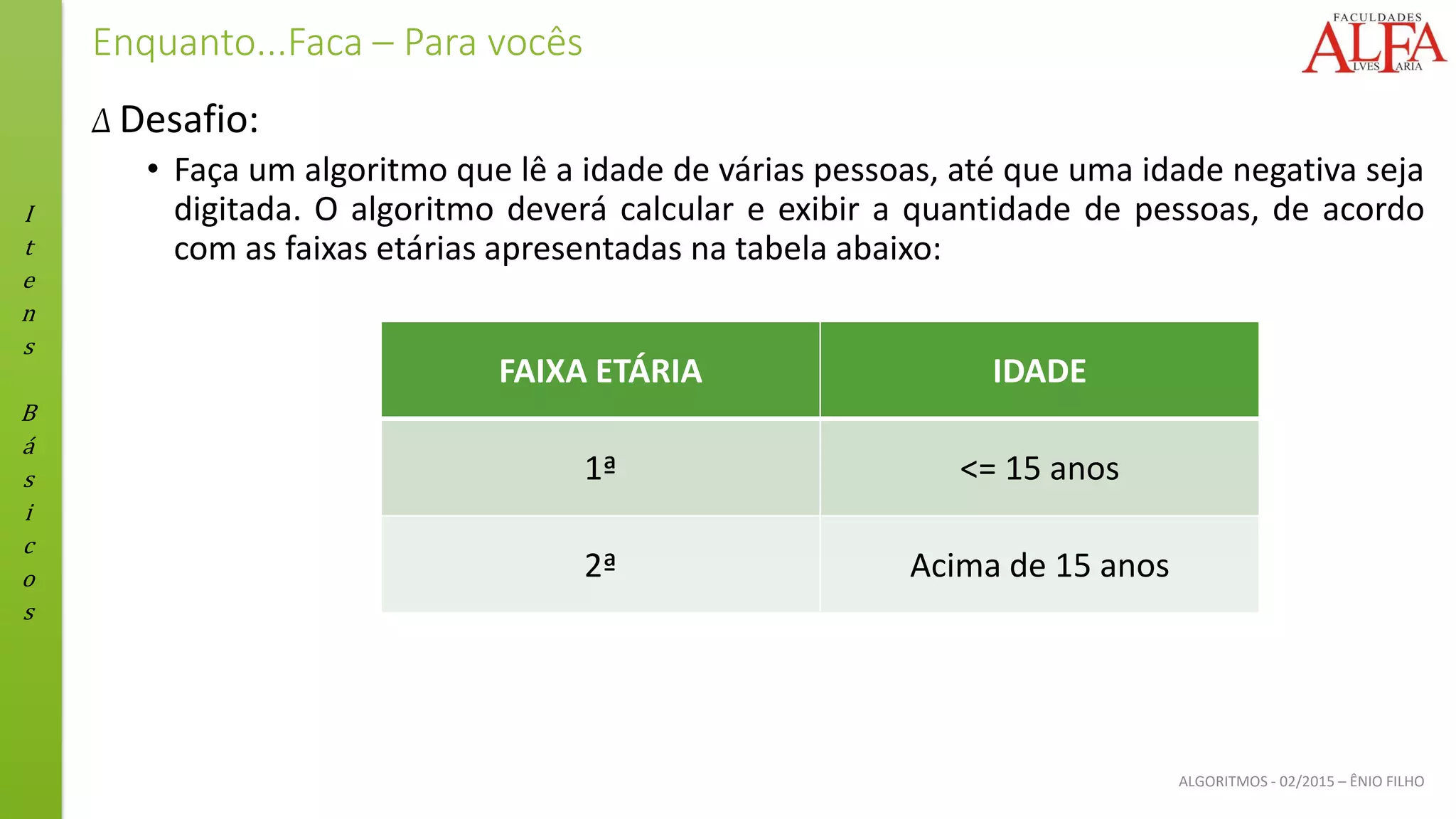 I
t
e
n
s
B
á
s
i
c
o
s
ALGORITMOS - 02/2015 – ÊNIO FILHO
Enquanto...Faca – Para vocês
Δ Desafio:
• Faça um algoritmo que lê a idade de várias pessoas, até que uma idade negativa seja
digitada. O algoritmo deverá calcular e exibir a quantidade de pessoas, de acordo
com as faixas etárias apresentadas na tabela abaixo:
FAIXA ETÁRIA IDADE
1ª <= 15 anos
2ª Acima de 15 anos
 