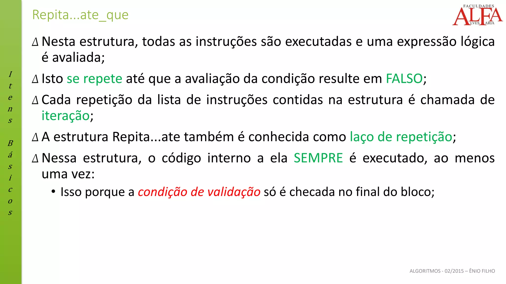 I
t
e
n
s
B
á
s
i
c
o
s
ALGORITMOS - 02/2015 – ÊNIO FILHO
Repita...ate_que
Δ Nesta estrutura, todas as instruções são executadas e uma expressão lógica
é avaliada;
Δ Isto se repete até que a avaliação da condição resulte em FALSO;
Δ Cada repetição da lista de instruções contidas na estrutura é chamada de
iteração;
Δ A estrutura Repita...ate também é conhecida como laço de repetição;
Δ Nessa estrutura, o código interno a ela SEMPRE é executado, ao menos
uma vez:
• Isso porque a condição de validação só é checada no final do bloco;
 