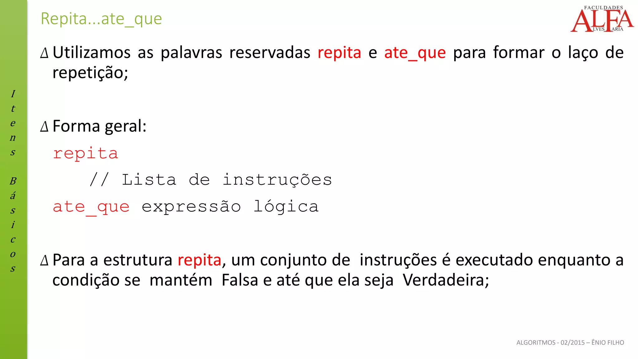 I
t
e
n
s
B
á
s
i
c
o
s
ALGORITMOS - 02/2015 – ÊNIO FILHO
Repita...ate_que
Δ Utilizamos as palavras reservadas repita e ate_que para formar o laço de
repetição;
Δ Forma geral:
repita
// Lista de instruções
ate_que expressão lógica
Δ Para a estrutura repita, um conjunto de instruções é executado enquanto a
condição se mantém Falsa e até que ela seja Verdadeira;
 