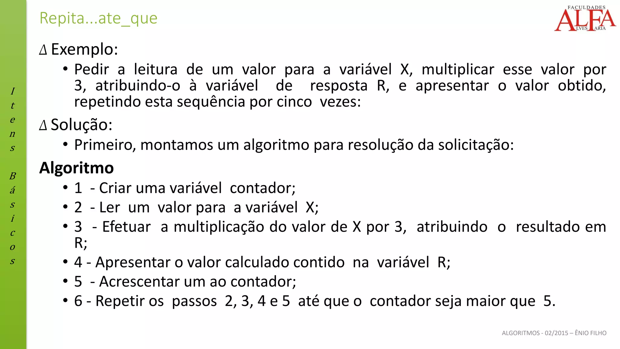 I
t
e
n
s
B
á
s
i
c
o
s
ALGORITMOS - 02/2015 – ÊNIO FILHO
Repita...ate_que
Δ Exemplo:
• Pedir a leitura de um valor para a variável X, multiplicar esse valor por
3, atribuindo-o à variável de resposta R, e apresentar o valor obtido,
repetindo esta sequência por cinco vezes:
Δ Solução:
• Primeiro, montamos um algoritmo para resolução da solicitação:
Algoritmo
• 1 - Criar uma variável contador;
• 2 - Ler um valor para a variável X;
• 3 - Efetuar a multiplicação do valor de X por 3, atribuindo o resultado em
R;
• 4 - Apresentar o valor calculado contido na variável R;
• 5 - Acrescentar um ao contador;
• 6 - Repetir os passos 2, 3, 4 e 5 até que o contador seja maior que 5.
 