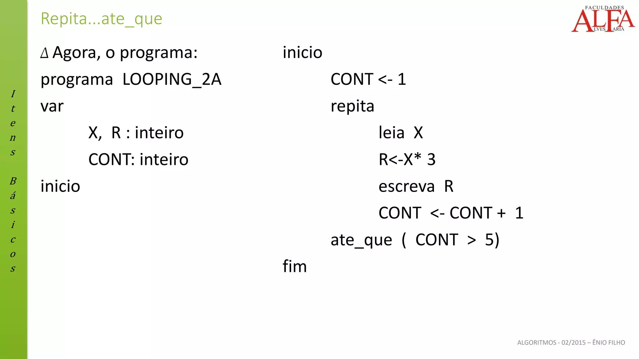 I
t
e
n
s
B
á
s
i
c
o
s
ALGORITMOS - 02/2015 – ÊNIO FILHO
Repita...ate_que
Δ Agora, o programa:
programa LOOPING_2A
var
X, R : inteiro
CONT: inteiro
inicio
inicio
CONT <- 1
repita
leia X
R<-X* 3
escreva R
CONT <- CONT + 1
ate_que ( CONT > 5)
fim
 