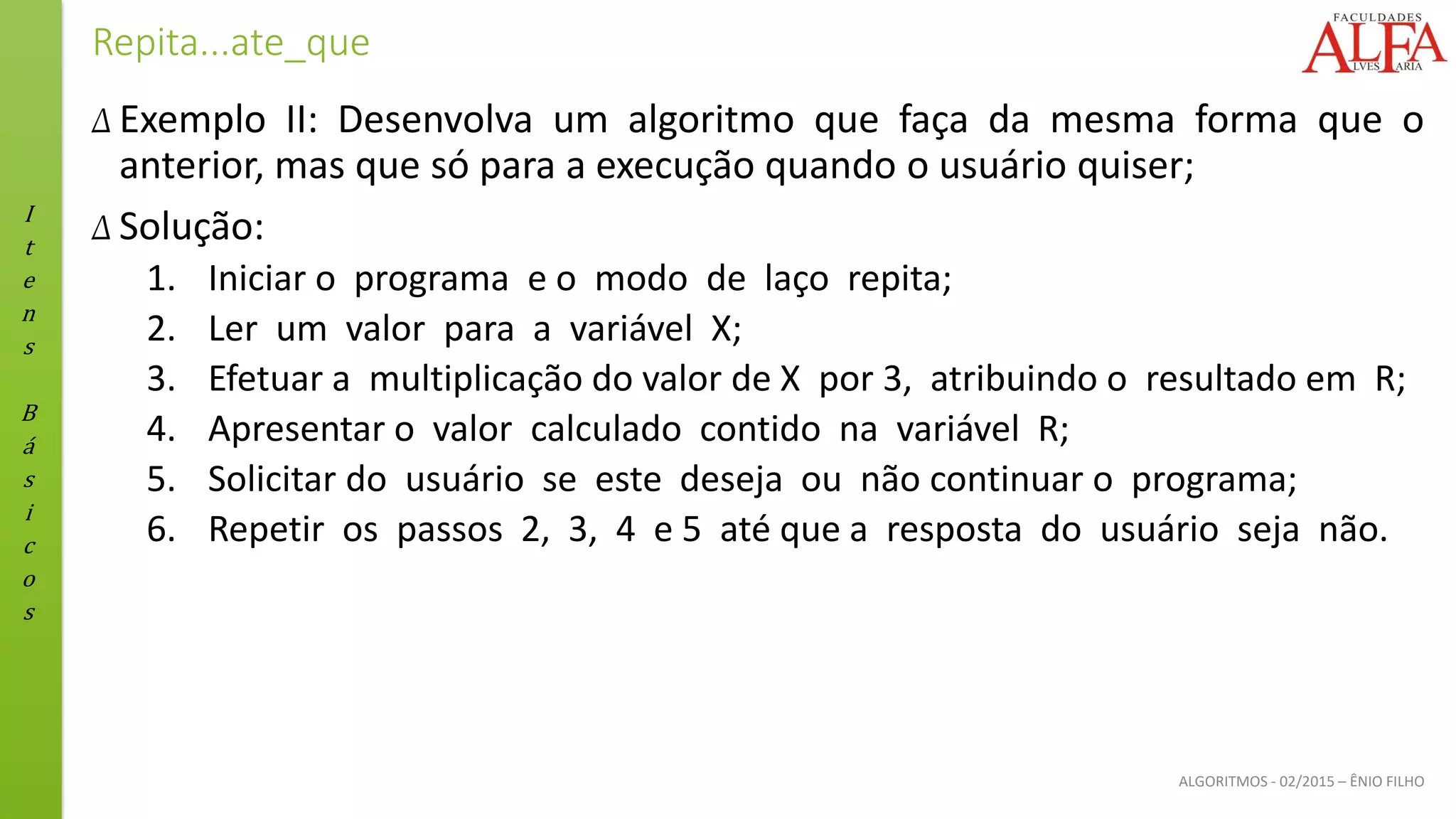 I
t
e
n
s
B
á
s
i
c
o
s
ALGORITMOS - 02/2015 – ÊNIO FILHO
Repita...ate_que
Δ Exemplo II: Desenvolva um algoritmo que faça da mesma forma que o
anterior, mas que só para a execução quando o usuário quiser;
Δ Solução:
1. Iniciar o programa e o modo de laço repita;
2. Ler um valor para a variável X;
3. Efetuar a multiplicação do valor de X por 3, atribuindo o resultado em R;
4. Apresentar o valor calculado contido na variável R;
5. Solicitar do usuário se este deseja ou não continuar o programa;
6. Repetir os passos 2, 3, 4 e 5 até que a resposta do usuário seja não.
 
