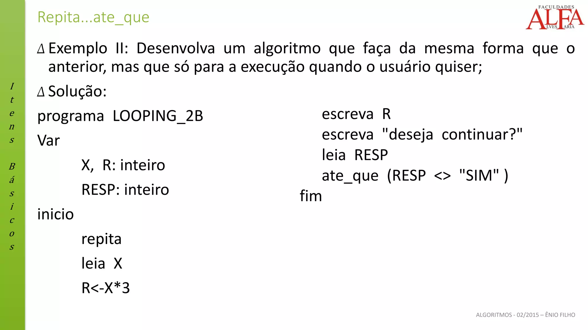 I
t
e
n
s
B
á
s
i
c
o
s
ALGORITMOS - 02/2015 – ÊNIO FILHO
Repita...ate_que
Δ Exemplo II: Desenvolva um algoritmo que faça da mesma forma que o
anterior, mas que só para a execução quando o usuário quiser;
Δ Solução:
programa LOOPING_2B
Var
X, R: inteiro
RESP: inteiro
inicio
repita
leia X
R<-X*3
escreva R
escreva "deseja continuar?"
leia RESP
ate_que (RESP <> "SIM" )
fim
 