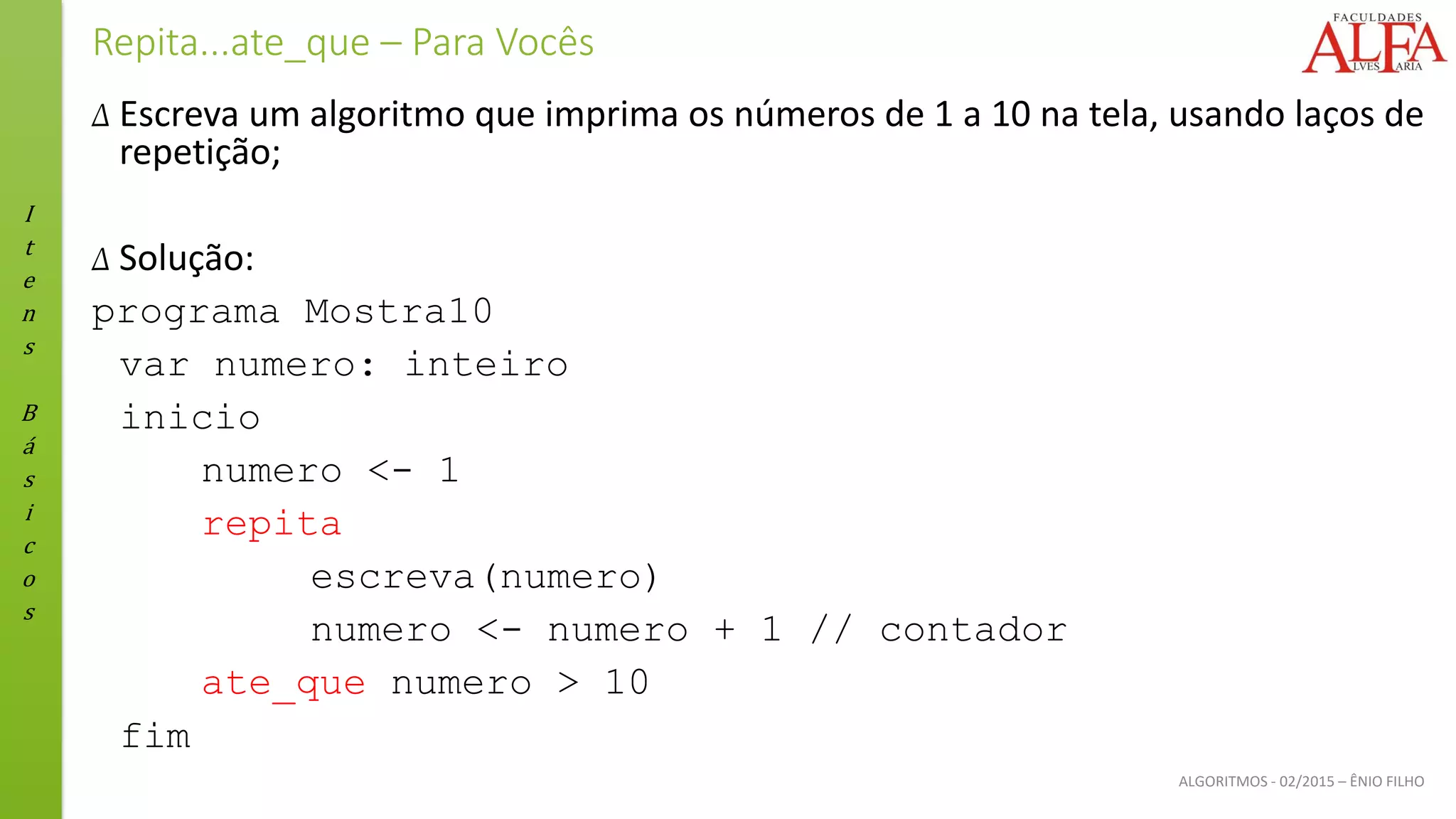 I
t
e
n
s
B
á
s
i
c
o
s
ALGORITMOS - 02/2015 – ÊNIO FILHO
Repita...ate_que – Para Vocês
Δ Escreva um algoritmo que imprima os números de 1 a 10 na tela, usando laços de
repetição;
Δ Solução:
programa Mostra10
var numero: inteiro
inicio
numero <- 1
repita
escreva(numero)
numero <- numero + 1 // contador
ate_que numero > 10
fim
 