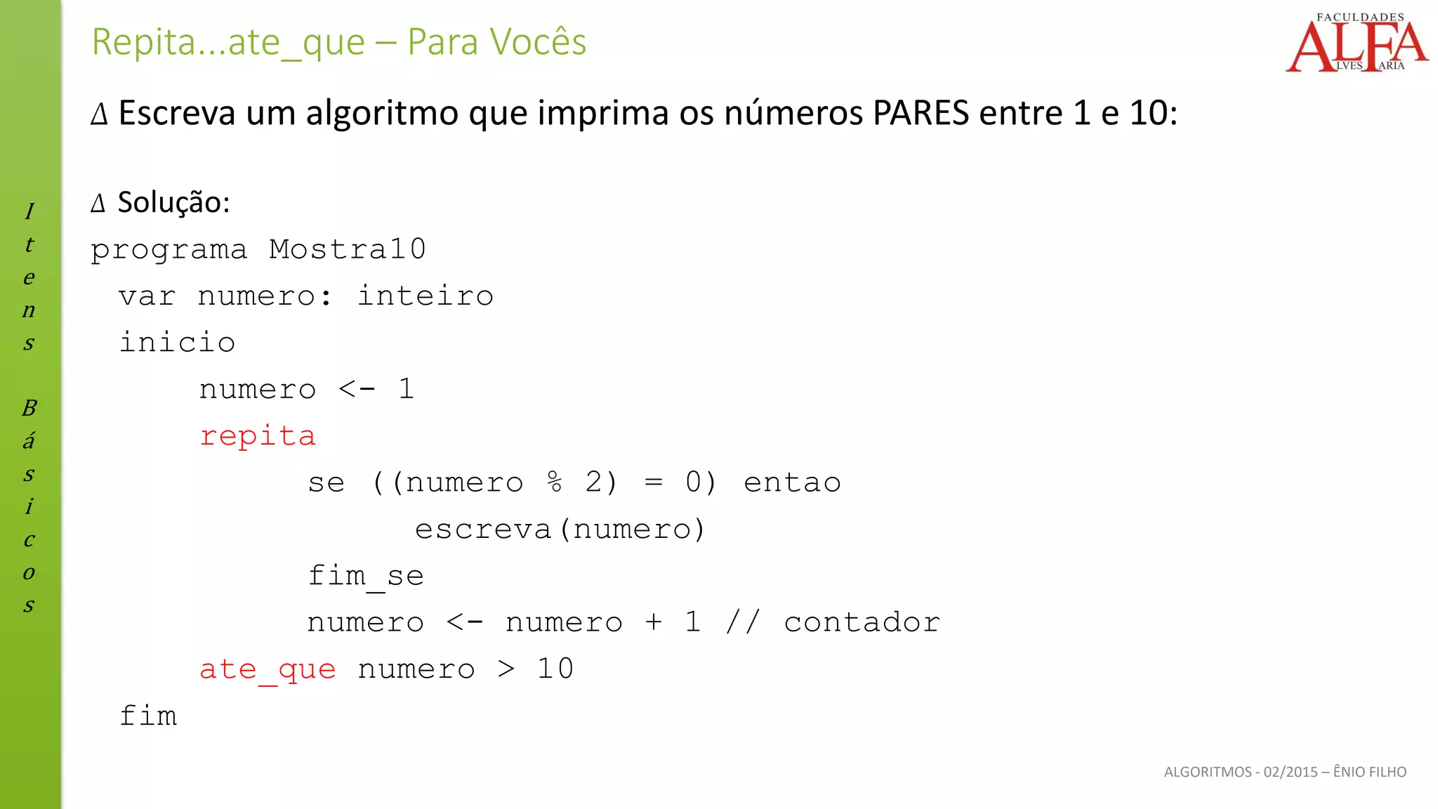 I
t
e
n
s
B
á
s
i
c
o
s
ALGORITMOS - 02/2015 – ÊNIO FILHO
Repita...ate_que – Para Vocês
Δ Escreva um algoritmo que imprima os números PARES entre 1 e 10:
Δ Solução:
programa Mostra10
var numero: inteiro
inicio
numero <- 1
repita
se ((numero % 2) = 0) entao
escreva(numero)
fim_se
numero <- numero + 1 // contador
ate_que numero > 10
fim
 