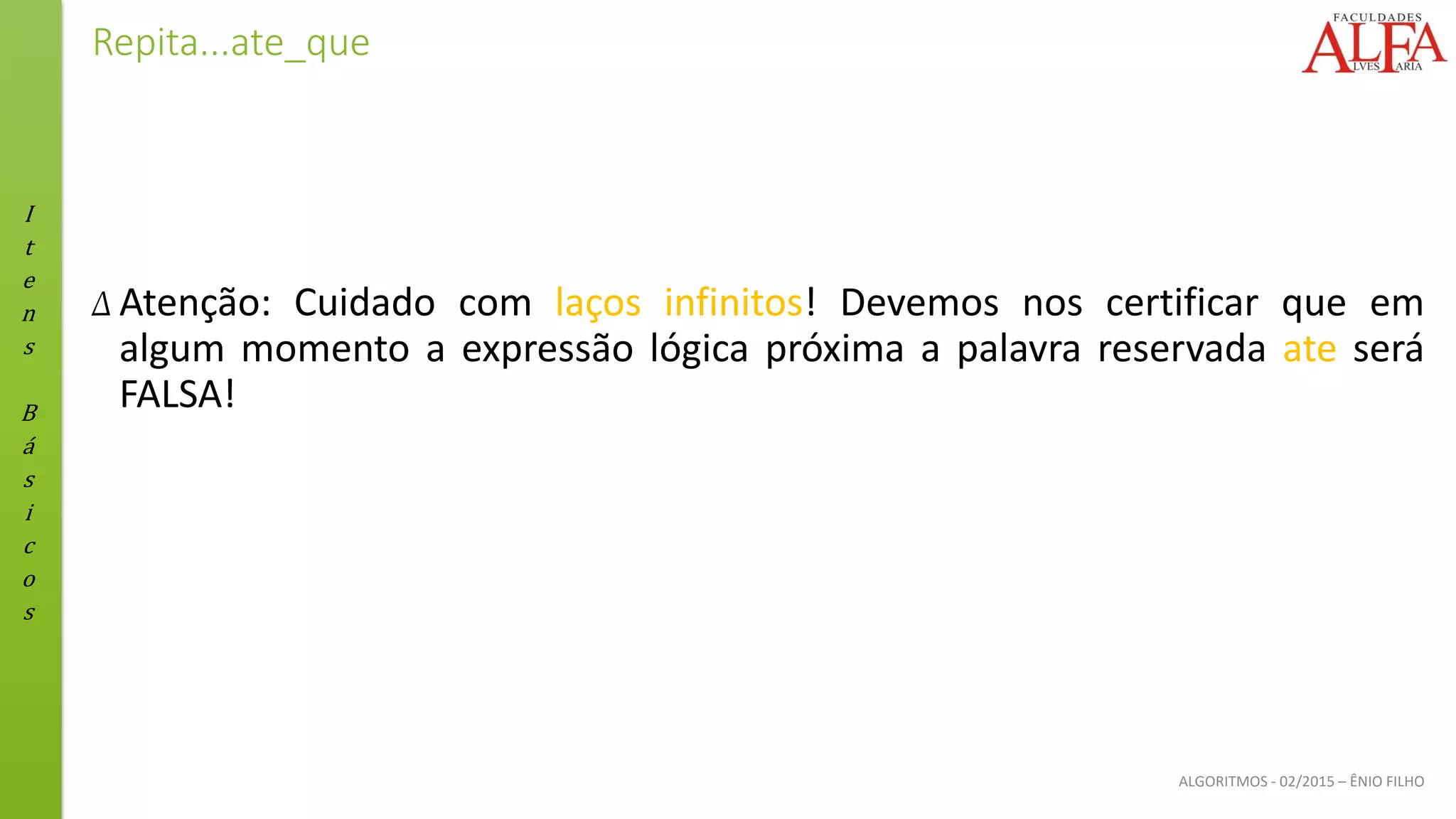 I
t
e
n
s
B
á
s
i
c
o
s
ALGORITMOS - 02/2015 – ÊNIO FILHO
Repita...ate_que
Δ Atenção: Cuidado com laços infinitos! Devemos nos certificar que em
algum momento a expressão lógica próxima a palavra reservada ate será
FALSA!
 