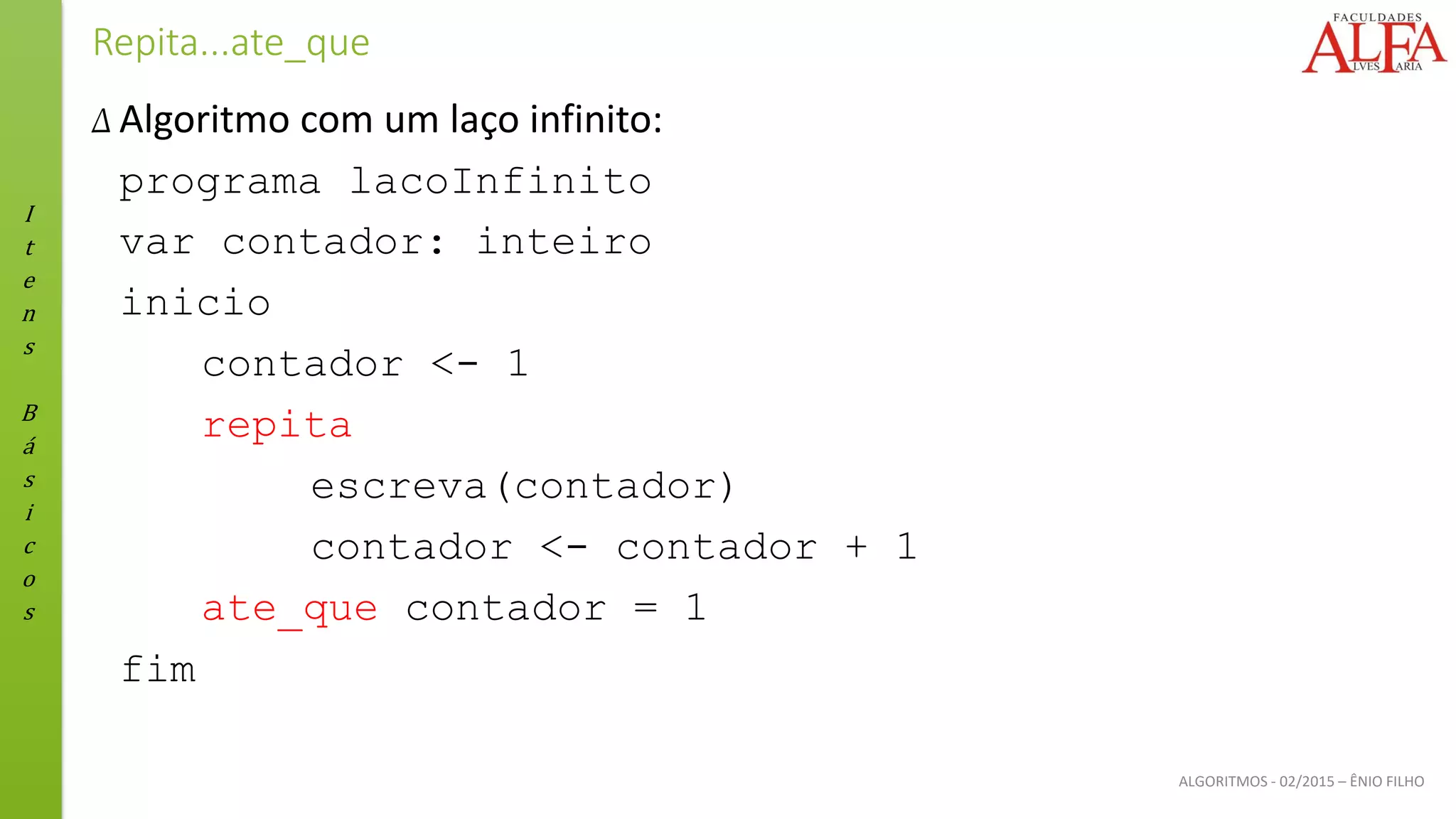 I
t
e
n
s
B
á
s
i
c
o
s
ALGORITMOS - 02/2015 – ÊNIO FILHO
Repita...ate_que
Δ Algoritmo com um laço infinito:
programa lacoInfinito
var contador: inteiro
inicio
contador <- 1
repita
escreva(contador)
contador <- contador + 1
ate_que contador = 1
fim
 
