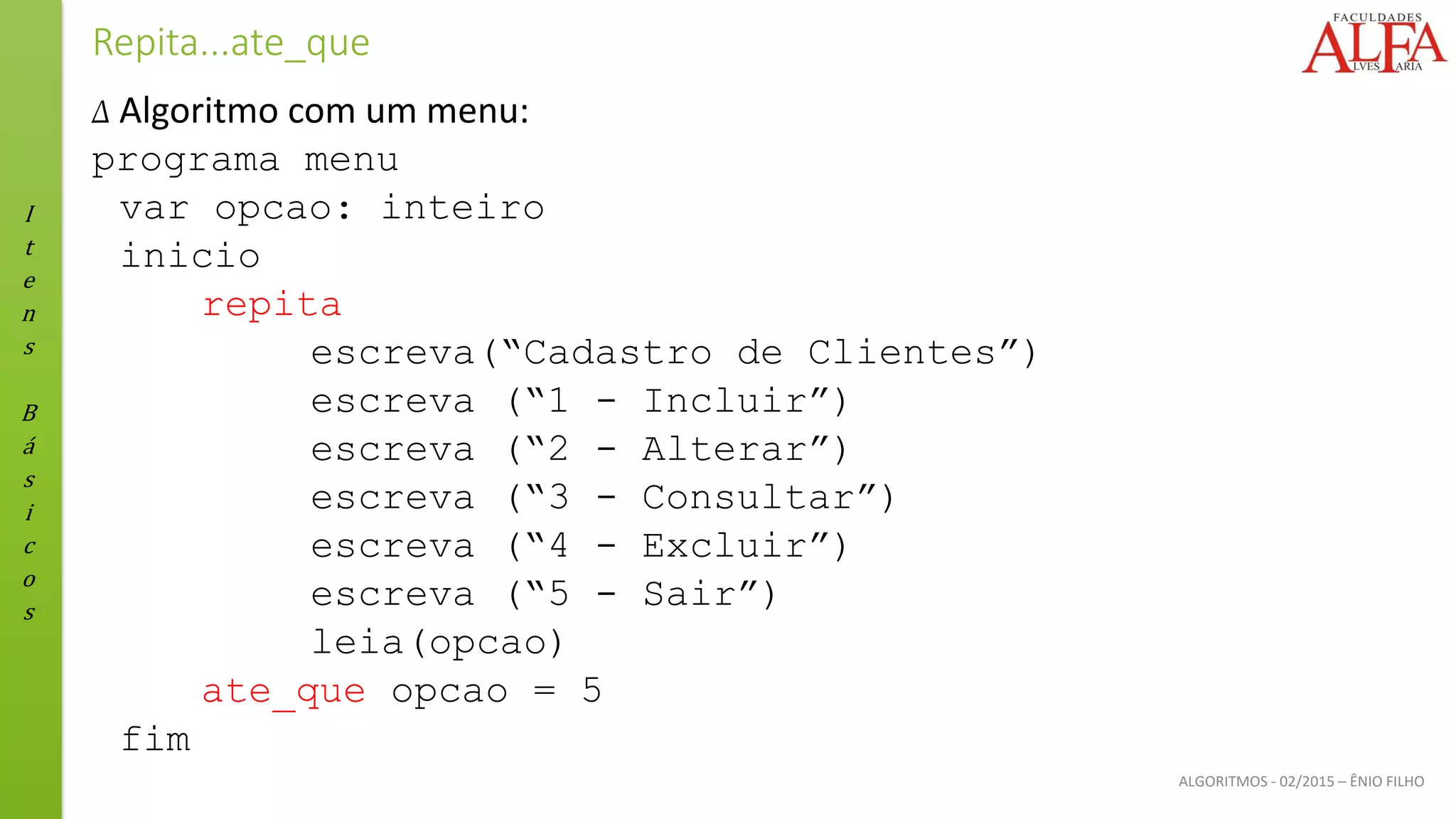 I
t
e
n
s
B
á
s
i
c
o
s
ALGORITMOS - 02/2015 – ÊNIO FILHO
Repita...ate_que
Δ Algoritmo com um menu:
programa menu
var opcao: inteiro
inicio
repita
escreva(“Cadastro de Clientes”)
escreva (“1 - Incluir”)
escreva (“2 - Alterar”)
escreva (“3 - Consultar”)
escreva (“4 - Excluir”)
escreva (“5 - Sair”)
leia(opcao)
ate_que opcao = 5
fim
 