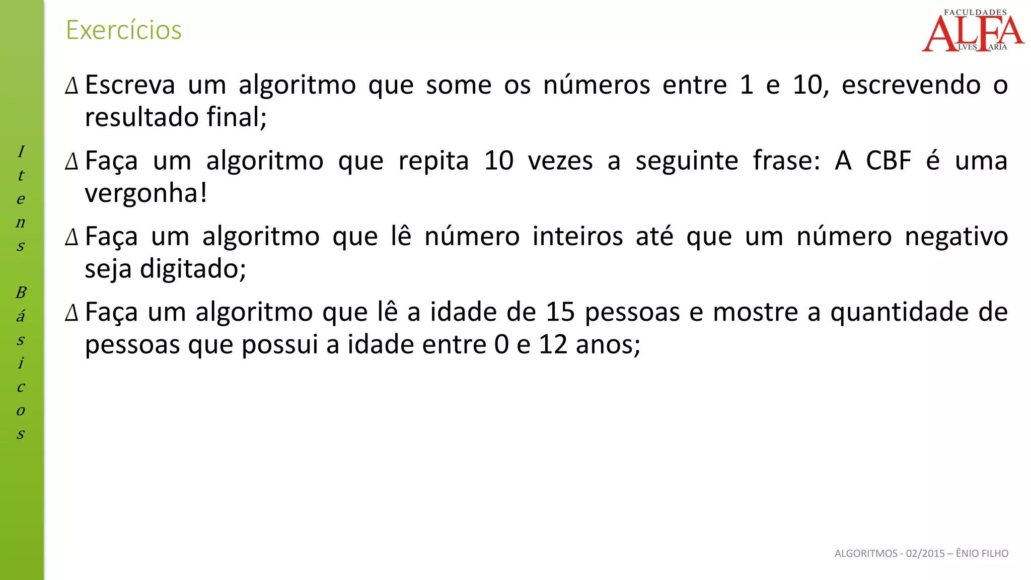 I
t
e
n
s
B
á
s
i
c
o
s
ALGORITMOS - 02/2015 – ÊNIO FILHO
Exercícios
Δ Escreva um algoritmo que some os números entre 1 e 10, escrevendo o
resultado final;
Δ Faça um algoritmo que repita 10 vezes a seguinte frase: A CBF é uma
vergonha!
Δ Faça um algoritmo que lê número inteiros até que um número negativo
seja digitado;
Δ Faça um algoritmo que lê a idade de 15 pessoas e mostre a quantidade de
pessoas que possui a idade entre 0 e 12 anos;
 