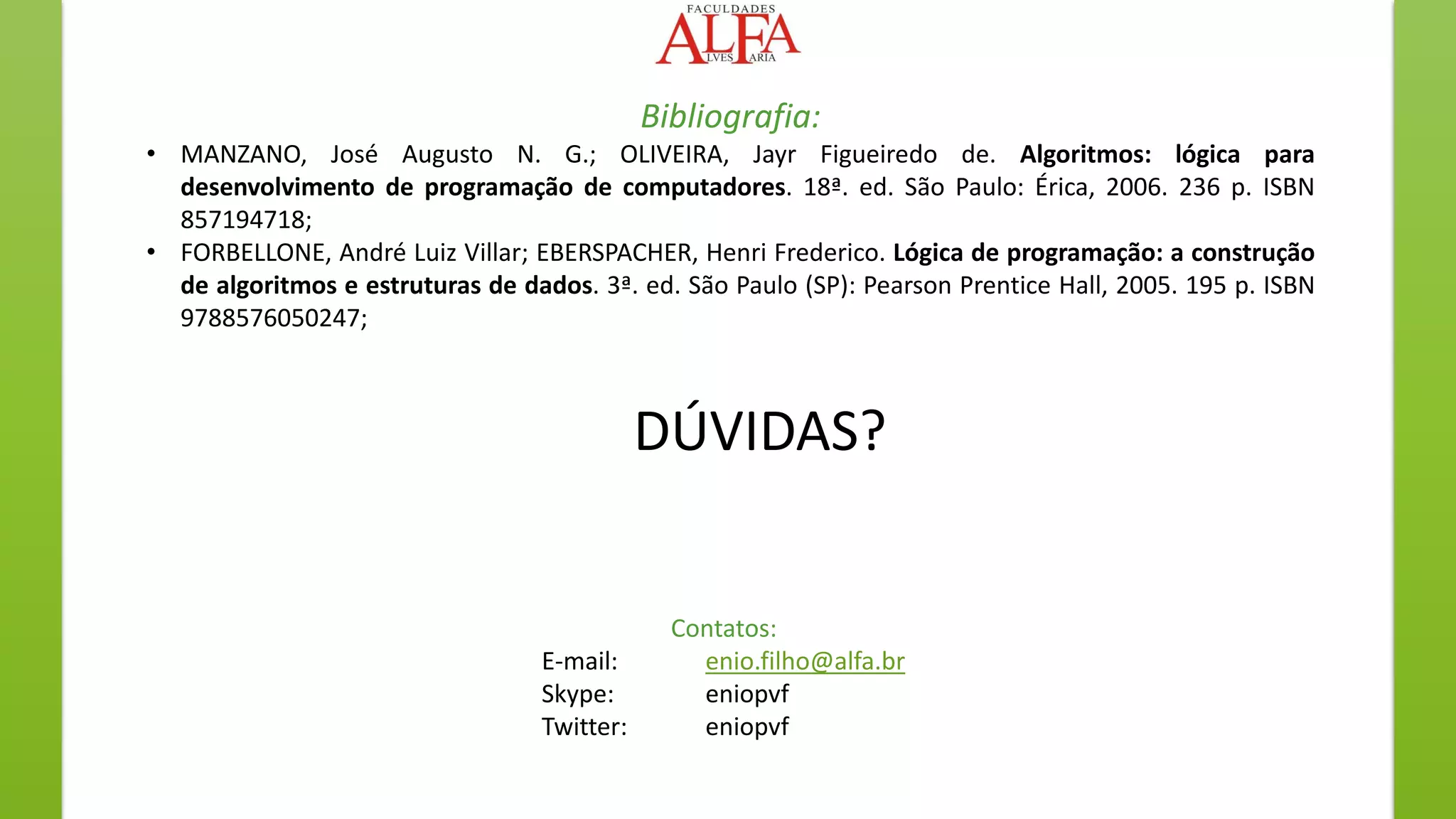 DÚVIDAS?
Contatos:
E-mail: enio.filho@alfa.br
Skype: eniopvf
Twitter: eniopvf
Bibliografia:
• MANZANO, José Augusto N. G.; OLIVEIRA, Jayr Figueiredo de. Algoritmos: lógica para
desenvolvimento de programação de computadores. 18ª. ed. São Paulo: Érica, 2006. 236 p. ISBN
857194718;
• FORBELLONE, André Luiz Villar; EBERSPACHER, Henri Frederico. Lógica de programação: a construção
de algoritmos e estruturas de dados. 3ª. ed. São Paulo (SP): Pearson Prentice Hall, 2005. 195 p. ISBN
9788576050247;
 