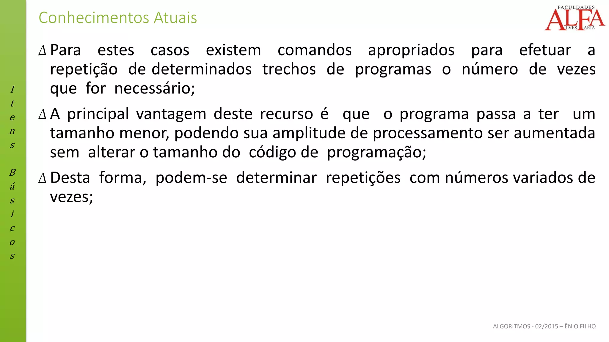 I
t
e
n
s
B
á
s
i
c
o
s
ALGORITMOS - 02/2015 – ÊNIO FILHO
Conhecimentos Atuais
Δ Para estes casos existem comandos apropriados para efetuar a
repetição de determinados trechos de programas o número de vezes
que for necessário;
Δ A principal vantagem deste recurso é que o programa passa a ter um
tamanho menor, podendo sua amplitude de processamento ser aumentada
sem alterar o tamanho do código de programação;
Δ Desta forma, podem-se determinar repetições com números variados de
vezes;
 